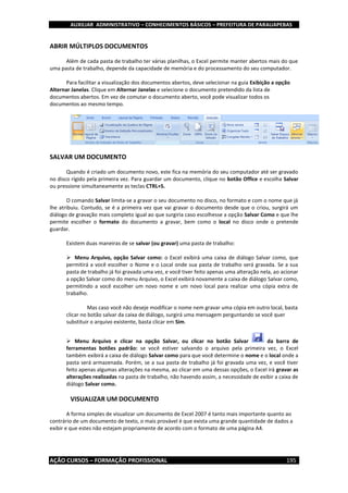 AUXILIAR ADMINISTRATIVO – CONHECIMENTOS BÁSICOS – PREFEITURA DE PARAUAPEBAS
AÇÃO CURSOS – FORMAÇÃO PROFISSIONAL 195
ABRIR MÚLTIPLOS DOCUMENTOS
Além de cada pasta de trabalho ter várias planilhas, o Excel permite manter abertos mais do que
uma pasta de trabalho, depende da capacidade de memória e do processamento do seu computador.
Para facilitar a visualização dos documentos abertos, deve selecionar na guia Exibição a opção
Alternar Janelas. Clique em Alternar Janelas e selecione o documento pretendido da lista de
documentos abertos. Em vez de comutar o documento aberto, você pode visualizar todos os
documentos ao mesmo tempo.
SALVAR UM DOCUMENTO
Quando é criado um documento novo, este fica na memória do seu computador até ser gravado
no disco rígido pela primeira vez. Para guardar um documento, clique no botão Office e escolha Salvar
ou pressione simultaneamente as teclas CTRL+S.
O comando Salvar limita-se a gravar o seu documento no disco, no formato e com o nome que já
lhe atribuiu. Contudo, se é a primeira vez que vai gravar o documento desde que o criou, surgirá um
diálogo de gravação mais completo igual ao que surgiria caso escolhesse a opção Salvar Como e que lhe
permite escolher o formato do documento a gravar, bem como o local no disco onde o pretende
guardar.
Existem duas maneiras de se salvar (ou gravar) uma pasta de trabalho:
 Menu Arquivo, opção Salvar como: o Excel exibirá uma caixa de diálogo Salvar como, que
permitirá a você escolher o Nome e o Local onde sua pasta de trabalho será gravada. Se a sua
pasta de trabalho já foi gravada uma vez, e você tiver feito apenas uma alteração nela, ao acionar
a opção Salvar como do menu Arquivo, o Excel exibirá novamente a caixa de diálogo Salvar como,
permitindo a você escolher um novo nome e um novo local para realizar uma cópia extra de
trabalho.
Mas caso você não deseje modificar o nome nem gravar uma cópia em outro local, basta
clicar no botão salvar da caixa de diálogo, surgirá uma mensagem perguntando se você quer
substituir o arquivo existente, basta clicar em Sim.
 Menu Arquivo e clicar na opção Salvar, ou clicar no botão Salvar da barra de
ferramentas botões padrão: se você estiver salvando o arquivo pela primeira vez, o Excel
também exibirá a caixa de diálogo Salvar como para que você determine o nome e o local onde a
pasta será armazenada. Porém, se a sua pasta de trabalho já foi gravada uma vez, e você tiver
feito apenas algumas alterações na mesma, ao clicar em uma dessas opções, o Excel irá gravar as
alterações realizadas na pasta de trabalho, não havendo assim, a necessidade de exibir a caixa de
diálogo Salvar como.
VISUALIZAR UM DOCUMENTO
A forma simples de visualizar um documento de Excel 2007 é tanto mais importante quanto ao
contrário de um documento de texto, o mais provável é que exista uma grande quantidade de dados a
exibir e que estes não estejam propriamente de acordo com o formato de uma página A4.
 