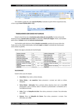 AUXILIAR ADMINISTRATIVO – CONHECIMENTOS BÁSICOS – PREFEITURA DE PARAUAPEBAS
AÇÃO CURSOS – FORMAÇÃO PROFISSIONAL 198
Tem também a opção de ir até a Guia de Planilhas, localizada na parte inferior esquerda da tela,
e clicar na guia Inserir Planilha (Shift + F11).
TRABALHANDO COM DADOS NA PLANILHA
Existem várias formas de se movimentar pelas células de uma planilha. As mais comuns são
através do mouse, clicando sobre uma célula ou utilizando as Barras de rolagem. Porém, você também
pode utilizar o teclado através das teclas de movimentação.
Você também pode selecionar células clicando e arrastando o ponteiro do mouse sobre elas.
Tendo uma ou mais células selecionadas, você pode copiar ou mover o conteúdo das mesmas para
outras células na planilha.
Abaixo mais alguns comandos de movimentação:
SELECIONANDO
Existem vários casos de seleção:
 Uma Célula: Clicar sobre a célula indicada;
 Várias Células – em sequência: Basta pressionar e arrastar por sobre as células
desejadas;
 Várias Células – alternadas: Para a primeira célula, devemos clicar com a tecla Shift
pressionada e para as demais, basta ir clicando ou pressionando e arrastando com a
tecla Ctrl pressionada;
 Linha: Clicar no Cabeçalho de Linha. Para várias, pressionar e arrastar. Para alternadas
usar o Ctrl;
 Colunas: Clicar no Cabeçalho de Coluna. Para várias, pressionar e arrastar. Para
alternadas usar o Ctrl;
 