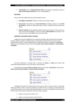 AUXILIAR ADMINISTRATIVO – CONHECIMENTOS BÁSICOS – PREFEITURA DE PARAUAPEBAS
AÇÃO CURSOS – FORMAÇÃO PROFISSIONAL 199
 Toda Planilha: Clicar no Botão Selecionar Tudo que é o pequeno quadrado que separa a
Guia de Linha da Guia de Coluna, ou usar no teclado Ctrl + T.
DIGITANDO
Antes de começar a digitar devemos saber de algumas coisas:
 Para digitar normalmente: Selecione a célula com um clique e digite;
 Para corrigir: Você poderá usar a Barra de Fórmulas corrigindo a palavra na caixa Linha
de Entrada, ou dando um clique duplo sobre a célula e corrigindo somente a parte que
deseja;
 Palavras repetidas: Quando digitamos alguma palavra que já existe na mesma coluna ou
linha que está sendo digitada, o Excel irá mostrar Auto-Completar esta palavra. Para
aceitar, pressione a tecla Enter. Caso não pressione Esc.
INSERINDO E EXCLUINDO LINHAS E COLUNAS
Imagine que, durante a digitação de uma sequência de dados, alguns dados foram esquecidos,
ficando a tabela incompleta. Os dados podem ser introduzidos posteriormente nos locais corretos,
bastando para isso fazer a escolha adequada entre as opções de inserção, encontradas na Guia Início:
Selecione o local adequado e clique na ferramenta Inserir, Inserir Linhas na Planilha ou Inserir Colunas
na Planilha.
De modo semelhante, é possível fazer a exclusão de colunas ou linhas que tenham sido
introduzidas equivocadamente ou que não sejam mais necessárias.
O comando de exclusão de linhas ou colunas pode ser encontrado na Guia Início, na ferramenta
Excluir, Excluir Linhas da Planilha ou Excluir Colunas da Planilha.
A definição de tamanho é extremamente comum para as linhas e colunas. Porém, no Microsoft
Office Excel 2007, as linhas e colunas da planilha que contêm títulos ou aquelas que contêm células de
conteúdo formatado com um tipo de letra diferente podem ter a altura aumentada ou diminuída. Para
alterar a altura de uma linha ou largura de uma coluna, faça o seguinte:
 Aponte o mouse entre as linhas 1 e 2;
 Clique e arraste para alterar a altura da linha.
 