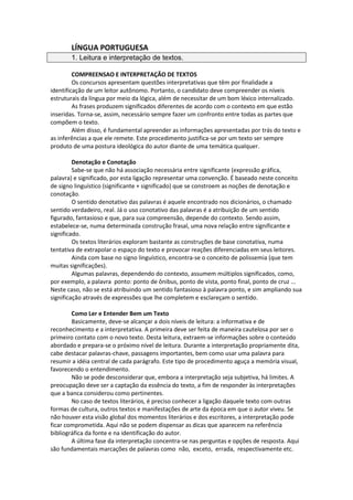 LÍNGUA PORTUGUESA
1. Leitura e interpretação de textos.
COMPREENSAO E INTERPRETAÇÃO DE TEXTOS
Os concursos apresentam questões interpretativas que têm por finalidade a
identificação de um leitor autônomo. Portanto, o candidato deve compreender os níveis
estruturais da língua por meio da lógica, além de necessitar de um bom léxico internalizado.
As frases produzem significados diferentes de acordo com o contexto em que estão
inseridas. Torna-se, assim, necessário sempre fazer um confronto entre todas as partes que
compõem o texto.
Além disso, é fundamental apreender as informações apresentadas por trás do texto e
as inferências a que ele remete. Este procedimento justifica-se por um texto ser sempre
produto de uma postura ideológica do autor diante de uma temática qualquer.
Denotação e Conotação
Sabe-se que não há associação necessária entre significante (expressão gráfica,
palavra) e significado, por esta ligação representar uma convenção. É baseado neste conceito
de signo linguístico (significante + significado) que se constroem as noções de denotação e
conotação.
O sentido denotativo das palavras é aquele encontrado nos dicionários, o chamado
sentido verdadeiro, real. Já o uso conotativo das palavras é a atribuição de um sentido
figurado, fantasioso e que, para sua compreensão, depende do contexto. Sendo assim,
estabelece-se, numa determinada construção frasal, uma nova relação entre significante e
significado.
Os textos literários exploram bastante as construções de base conotativa, numa
tentativa de extrapolar o espaço do texto e provocar reações diferenciadas em seus leitores.
Ainda com base no signo linguístico, encontra-se o conceito de polissemia (que tem
muitas significações).
Algumas palavras, dependendo do contexto, assumem múltiplos significados, como,
por exemplo, a palavra ponto: ponto de ônibus, ponto de vista, ponto final, ponto de cruz ...
Neste caso, não se está atribuindo um sentido fantasioso à palavra ponto, e sim ampliando sua
significação através de expressões que lhe completem e esclareçam o sentido.
Como Ler e Entender Bem um Texto
Basicamente, deve-se alcançar a dois níveis de leitura: a informativa e de
reconhecimento e a interpretativa. A primeira deve ser feita de maneira cautelosa por ser o
primeiro contato com o novo texto. Desta leitura, extraem-se informações sobre o conteúdo
abordado e prepara-se o próximo nível de leitura. Durante a interpretação propriamente dita,
cabe destacar palavras-chave, passagens importantes, bem como usar uma palavra para
resumir a idéia central de cada parágrafo. Este tipo de procedimento aguça a memória visual,
favorecendo o entendimento.
Não se pode desconsiderar que, embora a interpretação seja subjetiva, há limites. A
preocupação deve ser a captação da essência do texto, a fim de responder às interpretações
que a banca considerou como pertinentes.
No caso de textos literários, é preciso conhecer a ligação daquele texto com outras
formas de cultura, outros textos e manifestações de arte da época em que o autor viveu. Se
não houver esta visão global dos momentos literários e dos escritores, a interpretação pode
ficar comprometida. Aqui não se podem dispensar as dicas que aparecem na referência
bibliográfica da fonte e na identificação do autor.
A última fase da interpretação concentra-se nas perguntas e opções de resposta. Aqui
são fundamentais marcações de palavras como não, exceto, errada, respectivamente etc.
 