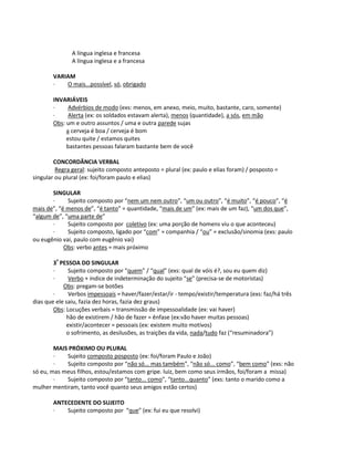A língua inglesa e francesa
A língua inglesa e a francesa
VARIAM
· O mais...possível, só, obrigado
INVARIÁVEIS
· Advérbios de modo (exs: menos, em anexo, meio, muito, bastante, caro, somente)
· Alerta (ex: os soldados estavam alerta), menos (quantidade), a sós, em mão
Obs: um e outro assuntos / uma e outra parede sujas
a cerveja é boa / cerveja é bom
estou quite / estamos quites
bastantes pessoas falaram bastante bem de você
CONCORDÂNCIA VERBAL
Regra geral: sujeito composto anteposto = plural (ex: paulo e elias foram) / posposto =
singular ou plural (ex: foi/foram paulo e elias)
SINGULAR
· Sujeito composto por “nem um nem outro”, “um ou outro”, “é muito”, “é pouco”, “é
mais de”, “é menos de”, “é tanto” = quantidade, “mais de um” (ex: mais de um faz), “um dos que”,
“algum de”, “uma parte de”
· Sujeito composto por coletivo (ex: uma porção de homens viu o que aconteceu)
· Sujeito composto, ligado por “com” = companhia / “ou” = exclusão/sinomia (exs: paulo
ou eugênio vai, paulo com eugênio vai)
Obs: verbo antes = mais próximo
3ª
PESSOA DO SINGULAR
· Sujeito composto por “quem” / “qual” (exs: qual de vóis é?, sou eu quem diz)
· Verbo + índice de indeterminação do sujeito “se” (precisa-se de motoristas)
Obs: pregam-se botões
· Verbos impessoais = haver/fazer/estar/ir - tempo/existir/temperatura (exs: faz/há três
dias que ele saiu, fazia dez horas, fazia dez graus)
Obs: Locuções verbais = transmissão de impessoalidade (ex: vai haver)
hão de existirem / hão de fazer = ênfase (ex:vão haver muitas pessoas)
existir/acontecer = pessoais (ex: existem muito motivos)
o sofrimento, as desilusões, as traições da vida, nada/tudo faz (“resuminadora”)
MAIS PRÓXIMO OU PLURAL
· Sujeito composto posposto (ex: foi/foram Paulo e João)
· Sujeito composto por “não só... mas também”, “não só... como”, “bem como” (exs: não
só eu, mas meus filhos, estou/estamos com gripe. luiz, bem como seus irmãos, foi/foram a missa)
· Sujeito composto por “tanto... como”, “tanto...quanto” (exs: tanto o marido como a
mulher mentiram, tanto você quanto seus amigos estão certos)
ANTECEDENTE DO SUJEITO
· Sujeito composto por “que” (ex: fui eu que resolvi)
 