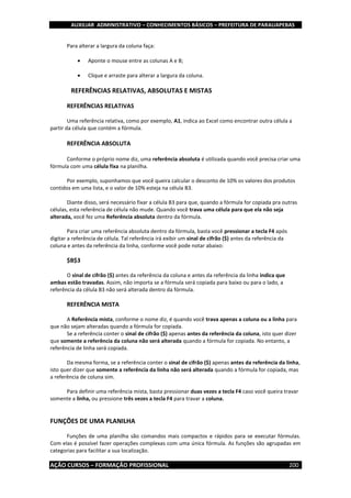 AUXILIAR ADMINISTRATIVO – CONHECIMENTOS BÁSICOS – PREFEITURA DE PARAUAPEBAS
AÇÃO CURSOS – FORMAÇÃO PROFISSIONAL 200
Para alterar a largura da coluna faça:
 Aponte o mouse entre as colunas A e B;
 Clique e arraste para alterar a largura da coluna.
REFERÊNCIAS RELATIVAS, ABSOLUTAS E MISTAS
REFERÊNCIAS RELATIVAS
Uma referência relativa, como por exemplo, A1, indica ao Excel como encontrar outra célula a
partir da célula que contém a fórmula.
REFERÊNCIA ABSOLUTA
Conforme o próprio nome diz, uma referência absoluta é utilizada quando você precisa criar uma
fórmula com uma célula fixa na planilha.
Por exemplo, suponhamos que você queira calcular o desconto de 10% os valores dos produtos
contidos em uma lista, e o valor de 10% esteja na célula B3.
Diante disso, será necessário fixar a célula B3 para que, quando a fórmula for copiada pra outras
células, esta referência de célula não mude. Quando você trava uma célula para que ela não seja
alterada, você fez uma Referência absoluta dentro da fórmula.
Para criar uma referência absoluta dentro da fórmula, basta você pressionar a tecla F4 após
digitar a referência de célula. Tal referência irá exibir um sinal de cifrão ($) antes da referência da
coluna e antes da referência da linha, conforme você pode notar abaixo:
$B$3
O sinal de cifrão ($) antes da referência da coluna e antes da referência da linha indica que
ambas estão travadas. Assim, não importa se a fórmula será copiada para baixo ou para o lado, a
referência da célula B3 não será alterada dentro da fórmula.
REFERÊNCIA MISTA
A Referência mista, conforme o nome diz, é quando você trava apenas a coluna ou a linha para
que não sejam alteradas quando a fórmula for copiada.
Se a referência conter o sinal de cifrão ($) apenas antes da referência da coluna, isto quer dizer
que somente a referência da coluna não será alterada quando a fórmula for copiada. No entanto, a
referência de linha será copiada.
Da mesma forma, se a referência conter o sinal de cifrão ($) apenas antes da referência da linha,
isto quer dizer que somente a referência da linha não será alterada quando a fórmula for copiada, mas
a referência de coluna sim.
Para definir uma referência mista, basta pressionar duas vezes a tecla F4 caso você queira travar
somente a linha, ou pressione três vezes a tecla F4 para travar a coluna.
FUNÇÕES DE UMA PLANILHA
Funções de uma planilha são comandos mais compactos e rápidos para se executar fórmulas.
Com elas é possível fazer operações complexas com uma única fórmula. As funções são agrupadas em
categorias para facilitar a sua localização.
 