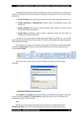 AUXILIAR ADMINISTRATIVO – CONHECIMENTOS BÁSICOS – PREFEITURA DE PARAUAPEBAS
AÇÃO CURSOS – FORMAÇÃO PROFISSIONAL 201
Um engenheiro pode utilizar funções matemáticas para calcular a resistência de um material. Um
contador usará funções financeiras para elaborar o balanço de uma empresa. Entre as diversas funções,
destacam-se:
 Funções financeiras: Para calcular juros, rendimento de aplicações, depreciação de ativos etc.
 Funções matemáticas e trigonométricas: Permite calcular raiz quadrada, fatorial, seno,
tangente etc.
 Funções estatísticas: Para calcular a média de valores, valores máximos e mínimos de uma
lista, desvio padrão, distribuições etc.
 Funções lógicas: Possibilitam comparar células e apresentar valores que não podem ser
calculados com fórmulas tradicionais.
A escolha de um ou outro tipo de função depende do objetivo da planilha. Por isso, o botão
Ajuda do programa de planilha é um valioso aliado. Ela contém a lista de todas as funções do programa,
normalmente com exemplo.
Para introduzir uma função, o mais prático, enquanto não se familiariza com esta funcionalidade,
é selecionar a Guia Fórmulas. Selecione a célula onde pretende inserir a fórmula e depois escolha o
comando Inserir Função.
Ao clicar em Inserir Função, surge uma caixa de diálogo que facilita a escolha da função
pretendida.
UTILIZANDO FÓRMULAS PARA CALCULAR
Uma Fórmula é uma equação que analisa e faz cálculos com dados em uma planilha. As fórmulas
no Excel sempre são iniciadas pelo sinal de igual (=), seguido dos valores a serem calculados e dos
operadores de cálculo. Veja um exemplo:
=3+5
Além de servir valores diretamente dentro de uma fórmula, você também pode utilizar
referências de célula que contém os valores desejados para realizar um cálculo. Dessa forma, o
 