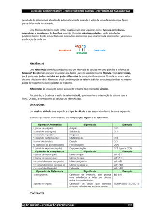 AUXILIAR ADMINISTRATIVO – CONHECIMENTOS BÁSICOS – PREFEITURA DE PARAUAPEBAS
AÇÃO CURSOS – FORMAÇÃO PROFISSIONAL 202
resultado do cálculo será atualizado automaticamente quando o valor de uma das células que fazem
parte da fórmula for alterado.
Uma fórmula também pode conter qualquer um dos seguintes itens: funções, referências,
operadores e constantes. As funções, que são fórmulas pré-desenvolvidas, serão estudadas
posteriormente. Então, em se tratando dos outros elementos que uma fórmula pode conter, veremos a
explicação de cada um.
REFERÊNCIAS
Uma referência identifica uma célula ou um intervalo de células em uma planilha e informa ao
Microsoft Excel onde procurar os valores ou dados a serem usados em uma fórmula. Com referências,
você pode usar dados contidos em partes diferentes de uma planilha em uma fórmula ou usar o valor
de uma célula em várias fórmulas. Você também pode se referir a células de outras planilhas na mesma
pasta de trabalho e a outras pastas de trabalho.
Referências às células de outras pastas de trabalho são chamadas vínculos.
Por padrão, o Excel usa o estilo de referência A1, que se refere a interseção da coluna com a
linha. Ou seja, a forma como as células são identificadas.
OPERADORES
Um sinal ou símbolo que especifica o tipo de cálculo a ser executado dentro de uma expressão.
Existem operadores matemáticos, de comparação, lógicos e de referência.
CONSTANTES
 