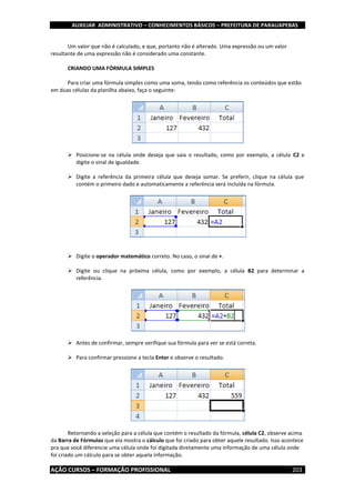 AUXILIAR ADMINISTRATIVO – CONHECIMENTOS BÁSICOS – PREFEITURA DE PARAUAPEBAS
AÇÃO CURSOS – FORMAÇÃO PROFISSIONAL 203
Um valor que não é calculado, e que, portanto não é alterado. Uma expressão ou um valor
resultante de uma expressão não é considerado uma constante.
CRIANDO UMA FÓRMULA SIMPLES
Para criar uma fórmula simples como uma soma, tendo como referência os conteúdos que estão
em duas células da planilha abaixo, faça o seguinte:
 Posicione-se na célula onde deseja que saia o resultado, como por exemplo, a célula C2 e
digite o sinal de igualdade.
 Digite a referência da primeira célula que deseja somar. Se preferir, clique na célula que
contém o primeiro dado e automaticamente a referência será incluída na fórmula.
 Digite o operador matemático correto. No caso, o sinal de +.
 Digite ou clique na próxima célula, como por exemplo, a célula B2 para determinar a
referência.
 Antes de confirmar, sempre verifique sua fórmula para ver se está correta.
 Para confirmar pressione a tecla Enter e observe o resultado.
Retornando a seleção para a célula que contém o resultado da fórmula, célula C2, observe acima
da Barra de Fórmulas que ela mostra o cálculo que foi criado para obter aquele resultado. Isso acontece
pra que você diferencie uma célula onde foi digitada diretamente uma informação de uma célula onde
foi criado um cálculo para se obter aquela informação.
 
