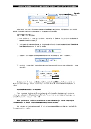 AUXILIAR ADMINISTRATIVO – CONHECIMENTOS BÁSICOS – PREFEITURA DE PARAUAPEBAS
AÇÃO CURSOS – FORMAÇÃO PROFISSIONAL 204
Além disso, essa barra pode ser usada para que você EDITE a fórmula. Por exemplo, para mudar
apenas o operador matemático, alterando de soma para multiplicação:
EDITANDO UMA FÓRMULA
 Com a seleção na célula que contém o resultado da fórmula, clique dentro da barra de
fórmula para ativar a edição.
 Você pode clicar e usar as setas de movimentação do seu teclado para posicionar o ponto de
inserção do lado direito do sinal de adição.
 Apague o sinal e digite o operador matemático da multiplicação, que é o asterisco *.
 Confirme e note que o resultado será atualizado automaticamente, de acordo com a nova
operação.
Outra maneira de ativar a edição de uma fórmula é teclando F2 de seu teclado ou dando um
duplo-clique na célula que contém o resultado, e mudar os dados da fórmula diretamente dentro da
célula.
Atualização automática de resultados
Você pode estar se perguntando por que usar as referências das células ao invés de usar os
valores que estão dentro dela, ao criar uma fórmula. Por exemplo, no exemplo anterior, porque não
criar a fórmula com a estrutura = 127 + 432.
Usar as referências das células permite que, ao alterar a informação contida em qualquer
célula envolvida no cálculo, o resultado seja automaticamente alterado.
Por exemplo, ao mudar a quantidade do mês de janeiro para 250 e teclar ENTER o resultado da
fórmula também irá mudar.
Barra de
Fórmulas
 