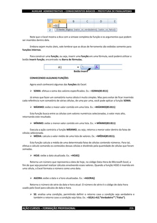 AUXILIAR ADMINISTRATIVO – CONHECIMENTOS BÁSICOS – PREFEITURA DE PARAUAPEBAS
AÇÃO CURSOS – FORMAÇÃO PROFISSIONAL 206
Note que o Excel mostra a dica com a sintaxe completa da função e os argumentos que podem
ser inseridos dentro dela.
Embora sejam muito úteis, vale lembrar que as dicas de ferramenta são exibidas somente para
funções internas.
Para construir uma função, ou seja, inserir uma função em uma fórmula, você poderá utilizar o
botão Inserir função, encontrado na Barra de fórmulas.
CONHECENDO ALGUMAS FUNÇÕES
Agora você conhecerá algumas das funções do Excel:
 SOMA: efetua a soma dos valores especificados. Ex.: =SOMA(B5:B11)
Já vimos que fazer um somatório numa célula é muito simples. Mas para evitar de ficar inserindo
cada referência num somatório de várias células, de uma por uma, você pode aplicar a função SOMA.
 MÁXIMO: exibe o maior valor contido em uma lista. Ex.: =MÁXIMO(B5:B11)
Esta função busca entre as células com valores numéricos selecionadas, o valor mais alto,
retornando este resultado.
 MÍNIMO: exibe o menor valor contido em uma lista. Ex.: = MÍNIMO(B5:B11)
Executa a ação contrária a função MÁXIMO, ou seja, retorna o menor valor dentro da faixa de
células selecionada.
 MÉDIA: calcula o valor médio de uma lista de valores. Ex.: =MÉDIA(B5:B11).
Esta função calcula a média de uma determinada faixa de células contendo números. Para tal,
efetua o cálculo somando os conteúdos dessas células e dividindo pela quantidade de células que foram
somadas.
 HOJE: exibe a data atualizada. Ex.: =HOJE()
Retorna um número que representa a data de hoje, no código Data-Hora do Microsoft Excel, a
fim de que seja possível realizar cálculos envolvendo esses valores. Quando a função HOJE é inserida em
uma célula, o Excel formata o número como uma data.
 AGORA: exibe a data e a hora atualizadas. Ex.: =AGORA()
Retorna o número de série da data e hora atual. O número de série é o código de data-hora
usado pelo Excel para cálculos de data e hora.
 SE: analisa uma condição, permitindo definir o retorno caso a condição seja verdadeira e
também o retorno caso a condição seja falsa. Ex.: =SE(A1>A2;”Verdadeiro””;”Falso”).
Botão Inserir
função
 