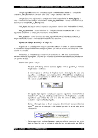 AUXILIAR ADMINISTRATIVO – CONHECIMENTOS BÁSICOS – PREFEITURA DE PARAUAPEBAS
AÇÃO CURSOS – FORMAÇÃO PROFISSIONAL 207
A função lógica SE verifica uma condição que pode ser Verdadeira ou Falsa. Se a condição for
verdadeira, a função retornará um valor; se for falsa, a função retornará outro valor.
A função possui três argumentos: a condição a ser verificada (chamada de “teste_lógico”), o
valor a ser retornado se a condição for verdadeira (“valor_se_verdadeiro”) e o valor a ser retornado se
a condição for falsa (“valor_se_falso”), onde:
Teste_lógico: É qualquer valor ou expressão que pode ser avaliada como VERDADEIRO ou FALSO.
Valor_se_verdadeiro: É o valor fornecido se a condição verificada for VERDADEIRA. Se esse
argumento for omitido na sintaxe, a função retorna VERDADEIRO.
Valor_se_falso: É o valor fornecido se o teste_lógico for FALSO. Quando não especificado, a
função retorna FALSO, caso a condição verificada tenha esse resultado.
Vejamos um exemplo de aplicação da função SE:
Imagine que, no caso da planilha a seguir que mostra os totais de vendas de cada mês de todos
os vendedores, você precise determinar o tipo de prêmio que cada um receberá, de acordo com o total
vendido no semestre.
Por exemplo, os vendedores que venderam um total acima de 3.000 itens, receberia como
PRÊMIO uma TV de 29 polegadas. Enquanto que aqueles que venderam abaixo deste valor, receberiam
um aparelho de DVD.
Observe como aplicar a função:
 Na célula onde deseja obter o resultado, digite o sinal de igualdade, o nome da
função e abra o parêntese.
 O primeiro passo da estrutura da função é inserir o teste lógico. No caso, seria
especificar a condição para receber como prêmio a TV de 29". Esta condição é que
a célula tenha um valor acima de 3.000. A célula que contém o total do vendedor é
H5, e o teste seria H5>3000.
 Em seguida, digite o ponto e vírgula; para separar o argumento e insira o Valor se
Verdadeiro. Ou seja, qual o dado que será retornado pela função caso a condição
especificada seja verídica. No caso, se o total foi acima de 3000, o valor se
verdadeiro é o prêmio TV 29 polegadas.
 Como a informação trata-se de um texto, você deverá inserir o argumento entre
aspas "", pois isso faz com que o Excel entenda que trata-se de um texto, e não
uma fórmula.
 Digite novamente o ponto e vírgula para separar o próximo argumento, que será o
Valor se Falso. No caso, se a célula do total não tem um valor maior que 3000, o
 