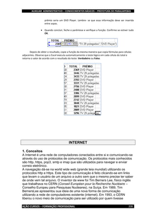AUXILIAR ADMINISTRATIVO – CONHECIMENTOS BÁSICOS – PREFEITURA DE PARAUAPEBAS
AÇÃO CURSOS – FORMAÇÃO PROFISSIONAL 208
prêmio seria um DVD Player. Lembre- se que essa informação deve ser inserida
entre aspas.
 Quando concluir, feche o parêntese e verifique a função. Confirme se estiver tudo
OK.
Depois de obter o resultado, copie a função da mesma maneira que copia fórmulas para células
adjacentes. Observe que o Excel executa automaticamente o teste lógico em cada célula do total e
retorna o valor de acordo com o resultado do teste: Verdadeiro ou Falso.
INTERNET
1. Conceitos
A Internet é uma rede de computadores conectados entre si e comunicando-se
através do uso de protocolos de comunicação. Os protocolos mais conhecidos
são http, https, pop3, smtp e imap que são utilizados para navegar e enviar
correio eletrônico.
A navegação dá-se na world wide web (grande teia mundial) utilizando os
protocolos http e https. Este tipo de comunicação é feito clicando-se em links
que levam o usuário de um arquivo a outro sem que o mesmo precise ter saber
de onde vem tal arquivo. O inventor da www foi Tim Berners Lee, físico inglês
que trabalhava no CERN (Conseil Européen pour la Recherche Nucléaire –
Conselho Europeu para Pesquisas Nucleares), na Suíça. Em 1989, Tim
BernersLee apresentou sua ideia de uma nova forma de comunicação
utilizando a rede de computadores existente (internet). Em 1993, o CERN
liberou o novo meio de comunicação para ser utilizado por quem tivesse
 