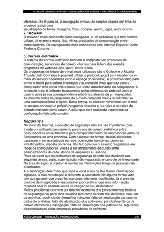 AUXILIAR ADMINISTRATIVO – CONHECIMENTOS BÁSICOS – PREFEITURA DE PARAUAPEBAS
AÇÃO CURSOS – FORMAÇÃO PROFISSIONAL 209
interesse. De lá para cá, a navegação evoluiu de simples cliques em links de
arquivos textos para
visualização de filmes, imagens, fotos, compra, venda, jogos, entre outros.
2. Browser
O browser, mais conhecido como navegador, é um aplicativo que nos permite
utilizar, de maneira muito fácil, vários protocolos de comunicação entre
computadores. Os navegadores mais conhecidos são: Internet Explorer, ozilla
Firefox e Chrome.
3. Correio eletrônico
O sistema de correio eletrônico também é composto por protocolos de
comunicação, servidores de correio, clientes para leitura dos e-mails,
programas de webmail, anti-spam, entre outros.
Os programas de leitura de e-mail mais utilizados são o Outlook e o Mozilla
Thunderbird. Com eles é possível utilizar o protocolo pop3 para receber os e-
mails do servidor (deixando vazio o espaço do servidor), o protocolo smtp para
enviar e-mails para outros endereços e o protocolo imap que traz para o
computador uma cópia dos e-mails que estão armazenados no computador. O
protocolo imap é utilizado basicamente pelos sistemas de webmail onde o
usuário acessa sua correspondência eletrônica através de um navegador.
Atualmente todos os programas de e-mails oferecem meios de informar se
uma correspondência é spam. Desta forma, ao receber novamente um e-mail
do mesmo endereço o próprio programa descarta o ou deixa o na caixa de
entrada marcado como spam. A ação que será realizada dependerá da
configuração feita pelo usuário.
Segurança
No início da Internet, a questão de segurança não era tão importante, pois
a rede era utilizada basicamente para troca de correio eletrônico entre
pesquisadores universitários e para compartilhamento de impressoras entre os
funcionários de uma empresa. Com o passar do tempo, muitas atividades
passaram a ser executadas na rede: operações bancárias, compras,
investimentos, imposto de renda. Isto fez com que o assunto ‘segurança em
redes de computadores’ viesse a ser amplamente discutido entre
administradores de rede, donos de empresas e usuários.
Pode-se dizer que os problemas de segurança de rede são divididos nas
seguintes áreas: sigilo, autenticação, não-repudiação e controle de integridade.
Na área de sigilo, o objetivo é manter as informações longe de pessoas não
autorizadas.
A autenticação determina que você é você antes de lhe liberar informações
sigilosas. A não-repudiação é referente à assinatura: de alguma forma você
tem que garantir que o que foi acordado, não será modificado. Já a área de
controle de integridade é responsável por certificar que uma informação
recebida não foi alterada antes de chegar ao seu destinatário.
Muitos problemas ocorrem por desconhecimento dos procedimentos básicos
de segurança por parte dos usuários tais como senhas mal definidas, não uso
de antivírus, ausência de firewall na máquina, falta de atualização da base de
dados do antivírus, falta de atualização dos softwares, principalmente os de
correio eletrônico e navegação, falta de atualização dos patches de segurança
disponibilizados pelas empresas produtoras de software.
 