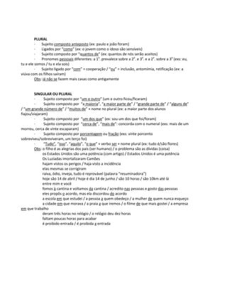 PLURAL
· Sujeito composto anteposto (ex: paulo e joão foram)
· Ligados por “como” (ex: o jovem como o idoso são sensíveis)
· Sujeito composto por “quantos de” (ex: quantos de nós serão aceitos)
· Pronomes pessoais diferentes: a 1a
. prevalece sobre a 2a
. e 3a
. e a 2a
. sobre a 3a
(exs: eu,
tu e ele somos / tu e ela sois)
· Sujeito ligado por “com” = cooperação / “ou” = inclusão, antomímia, retificação (ex: a
viúva com os filhos saíram)
Obs: já não se fazem mais casas como antigamente
SINGULAR OU PLURAL
· Sujeito composto por “um e outro” (um e outro ficou/ficaram)
· Sujeito composto por “a maioria”, “a maior parte de” / “grande parte de” / “alguns de”
/ “um grande número de” / “muitos de” + nome no plural (ex: a maior parte dos alunos
fiajou/viajaram)
· Sujeito composto por “um dos que” (ex: sou um dos que foi/foram)
· Sujeito composto por “cerca de”, “mais de”: concorda com o numeral (exs: mais de um
morreu, cerca de vinte escaparam)
· Sujeito composto por porcentagem ou fração (exs: vinte porcento
sobreviveu/sobreviveram, um terço foi)
· “Tudo”, “isso”, “aquilo”, “o que” + verbo ser + nome plural (ex: tudo é/são flores)
Obs: o filho é as alegrias dos pais (ser humano) / o problema são as dívidas (coisa)
os Estados Unidos são uma potência (com artigo) / Estados Unidos é uma potência
Os Luzíadas imortalizaram Camões
hajam vistos os perigos / haja visto a incidência
elas mesmas se corrigiram
raiva, ódio, inveja, tudo é reprovável (palavra “resuminadora”)
hoje são 14 de abril / hoje é dia 14 de junho / são 10 horas / são 10km até lá
entre mim e você
fomos à cantina e voltamos da cantina / acredito nas pessoas e gosto das pessoas
eles propôs o acordo, mas ela discordou do acordo
a escola em que estudei / a pessoa a quem obedeço / a mulher de quem nunca esqueço
a cidade em que morava / a praia a que iremos / o filme de que mais gostei / a empresa
em que trabalho
deram três horas no relógio / o relógio deu dez horas
faltam poucas horas para acabar
é proibido entrada / é proibida a entrada
 