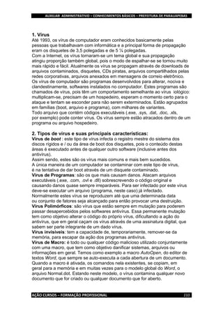AUXILIAR ADMINISTRATIVO – CONHECIMENTOS BÁSICOS – PREFEITURA DE PARAUAPEBAS
AÇÃO CURSOS – FORMAÇÃO PROFISSIONAL 210
1. Vírus
Até 1993, os vírus de computador eram conhecidos basicamente pelas
pessoas que trabalhavam com informática e a principal forma de propagação
eram os disquetes de 3,5 polegadas e de 5 ¼ polegadas.
Com a Internet, os vírus tornaram-se um tema global e sua propagação
atingiu proporção também global, pois o modo de espalhar-se se tornou muito
mais rápido e fácil. Atualmente os vírus se propagam através de downloads de
arquivos contaminados, disquetes, CDs piratas, arquivos compartilhados pelas
redes corporativas, arquivos anexados em mensagens de correio eletrônico.
Os vírus de computador são programas desenvolvidos para alterar, nociva e
clandestinamente, softwares instalados no computador. Estes programas são
chamados de vírus, pois têm um comportamento semelhante ao vírus iológico:
multiplicam-se, precisam de um hospedeiro, esperam o momento certo para o
ataque e tentam se esconder para não serem exterminados. Estão agrupados
em famílias (boot, arquivo e programa), com milhares de variantes.
Todo arquivo que contém códigos executáveis (.exe, .sys, .dat, .doc, .xls,
por exemplo) pode conter vírus. Os vírus sempre estão atracados dentro de um
programa ou arquivo hospedeiro.
2. Tipos de vírus e suas principais características:
Vírus de boot : este tipo de vírus infecta o registro mestre do sistema dos
discos rígidos e / ou da área de boot dos disquetes, pois o conteúdo destas
áreas é executado antes de qualquer outro software (inclusive antes dos
antivírus).
Assim sendo, estes são os vírus mais comuns e mais bem sucedidos.
A única maneira de um computador se contaminar com este tipo de vírus,
é na tentativa de dar boot através de um disquete contaminado.
Vírus de Programas: são os que mais causam danos. Atacam arquivos
executáveis (.exe, .com, .ovl e .dll) sobrescrevendo o código original e
causando danos quase sempre irreparáveis. Para ser infectado por este vírus
deve-se executar um arquivo (programa, neste caso) já infectado.
Normalmente estes vírus se reproduzem até que uma determinada data
ou conjunto de fatores seja alcançado para então provocar uma destruição.
Vírus Polimórficos: são vírus que estão sempre em mutação para poderem
passar desapercebidos pelos softwares antivírus. Essa permanente mutação
tem como objetivo alterar o código do próprio vírus, dificultando a ação do
antivírus, que em geral caçam os vírus através de uma assinatura digital, que
sabem ser parte integrante de um dado vírus.
Vírus invisíveis: tem a capacidade de, temporariamente, remover-se da
memória, para escapar da ação dos programas antivírus.
Vírus de Macro: é todo ou qualquer código malicioso utilizado conjuntamente
com uma macro, que tem como objetivo danificar sistemas, arquivos ou
informações em geral. Temos como exemplo a macro AutoOpen, do editor de
textos Word, que sempre se auto-executa a cada abertura de um documento.
Quando a macro é ativada, os comandos nela existentes, se copiam, em
geral para a memória e em muitas vezes para o modelo global do Word, o
arquivo Normal.dot. Estando neste modelo, o vírus contamina qualquer novo
documento que for criado ou qualquer documento que for aberto.
 