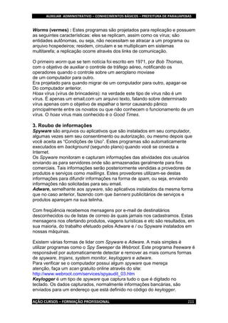 AUXILIAR ADMINISTRATIVO – CONHECIMENTOS BÁSICOS – PREFEITURA DE PARAUAPEBAS
AÇÃO CURSOS – FORMAÇÃO PROFISSIONAL 211
Worms (vermes) : Estes programas são projetados para replicação e possuem
as seguintes características: eles se replicam, assim como os vírus; são
entidades autônomas, ou seja, não necessitam se atracar a um programa ou
arquivo hospedeiros; residem, circulam e se multiplicam em sistemas
multitarefa; a replicação ocorre através dos links de comunicação.
O primeiro worm que se tem notícia foi escrito em 1971, por Bob Thomas,
com o objetivo de auxiliar o controle de tráfego aéreo, notificando os
operadores quando o controle sobre um aeroplano moviase
de um computador para outro.
Era projetado para quando migrar de um computador para outro, apagar-se
Do computador anterior.
Hoax vírus (vírus de brincadeira): na verdade este tipo de vírus não é um
vírus. É apenas um email,com um arquivo texto, falando sobre determinado
vírus apenas com o objetivo de espalhar o terror causando pânico
principalmente entre os novatos ou que não conhecem o funcionamento de um
vírus. O hoax vírus mais conhecido é o Good Times.
3. Roubo de informações
Spyware são arquivos ou aplicativos que são instalados em seu computador,
algumas vezes sem seu consentimento ou autorização, ou mesmo depois que
você aceita as “Condições de Uso”. Estes programas são automaticamente
executados em background (segundo plano) quando você se conecta a
Internet.
Os Spyware monitoram e capturam informações das atividades dos usuários
enviando as para servidores onde são armazenadas geralmente para fins
comerciais. Tais informações serão posteriormente vendidas a provedores de
produtos e serviços como maillings. Estes provedores utilizam-se destas
informações para difundir informações na forma de spam, ou seja, enviando
informações não solicitadas para seu email.
Adware, semelhante aos spyware, são aplicativos instalados da mesma forma
que no caso anterior, fazendo com que banners publicitários de serviços e
produtos apareçam na sua telinha.
Com freqüência recebemos mensagens por e-mail de destinatários
desconhecidos ou de listas de correio às quais jamais nos cadastramos. Estas
mensagens nos ofertando produtos, viagens turísticas e etc são resultados, em
sua maioria, do trabalho efetuado pelos Adware e / ou Spyware instalados em
nossas máquinas.
Existem várias formas de lidar com Spyware e Adware. A mais simples é
utilizar programas como o Spy Sweeper da Webroot. Este programa freeware é
responsável por automaticamente detectar e remover as mais comuns formas
de spyware, trojans, system monitor, keyloggers e adware.
Para verificar se o computador possui algum spyware que mereça
atenção, faça um scan gratuito online através do site:
http://www.webroot.com/services/spyaudit_03.htm
Keylogger é um tipo de spyware que captura tudo o que é digitado no
teclado. Os dados capturados, normalmente informações bancárias, são
enviados para um endereço que está definido no código do keylogger.
 