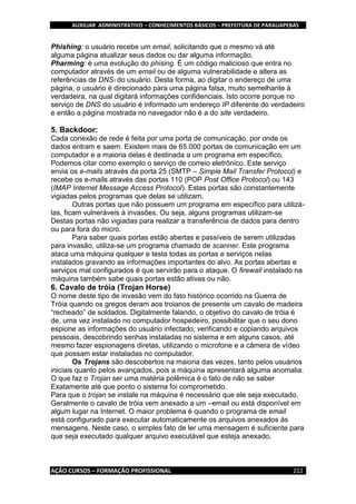 AUXILIAR ADMINISTRATIVO – CONHECIMENTOS BÁSICOS – PREFEITURA DE PARAUAPEBAS
AÇÃO CURSOS – FORMAÇÃO PROFISSIONAL 212
Phishing: o usuário recebe um email, solicitando que o mesmo vá até
alguma página atualizar seus dados ou dar alguma informação.
Pharming: é uma evolução do phising. É um código malicioso que entra no
computador através de um email ou de alguma vulnerabilidade e altera as
referências de DNS1 do usuário. Desta forma, ao digitar o endereço de uma
página, o usuário é direcionado para uma página falsa, muito semelhante à
verdadeira, na qual digitará informações confidenciais. Isto ocorre porque no
serviço de DNS do usuário é informado um endereço IP diferente do verdadeiro
e então a página mostrada no navegador não é a do site verdadeiro.
5. Backdoor:
Cada conexão de rede é feita por uma porta de comunicação, por onde os
dados entram e saem. Existem mais de 65.000 portas de comunicação em um
computador e a maioria delas é destinada a um programa em específico.
Podemos citar como exemplo o serviço de correio eletrônico. Este serviço
envia os e-mails através da porta 25 (SMTP – Simple Mail Transfer Protocol) e
recebe os e-mails através das portas 110 (POP Post Office Protocol) ou 143
(IMAP Internet Message Access Protocol). Estas portas são constantemente
vigiadas pelos programas que delas se utilizam.
Outras portas que não possuem um programa em específico para utilizá-
las, ficam vulneráveis à invasões. Ou seja, alguns programas utilizam-se
Destas portas não vigiadas para realizar a transferência de dados para dentro
ou para fora do micro.
Para saber quais portas estão abertas e passíveis de serem utilizadas
para invasão, utiliza-se um programa chamado de scanner. Este programa
ataca uma máquina qualquer e testa todas as portas e serviços nelas
instalados gravando as informações importantes do alvo. As portas abertas e
serviços mal configurados é que servirão para o ataque. O firewall instalado na
máquina também sabe quais portas estão ativas ou não.
6. Cavalo de tróia (Trojan Horse)
O nome deste tipo de invasão vem do fato histórico ocorrido na Guerra de
Tróia quando os gregos deram aos troianos de presente um cavalo de madeira
“recheado” de soldados. Digitalmente falando, o objetivo do cavalo de tróia é
de, uma vez instalado no computador hospedeiro, possibilitar que o seu dono
espione as informações do usuário infectado, verificando e copiando arquivos
pessoais, descobrindo senhas instaladas no sistema e em alguns casos, até
mesmo fazer espionagens diretas, utilizando o microfone e a câmera de vídeo
que possam estar instaladas no computador.
Os Trojans são descobertos na maioria das vezes, tanto pelos usuários
iniciais quanto pelos avançados, pois a máquina apresentará alguma anomalia.
O que faz o Trojan ser uma matéria polêmica é o fato de não se saber
Exatamente até que ponto o sistema foi comprometido.
Para que o trojan se instale na máquina é necessário que ele seja executado.
Geralmente o cavalo de tróia vem anexado a um –email ou está disponível em
algum lugar na Internet. O maior problema é quando o programa de email
está configurado para executar automaticamente os arquivos anexados às
mensagens. Neste caso, o simples fato de ler uma mensagem é suficiente para
que seja executado qualquer arquivo executável que esteja anexado.
 