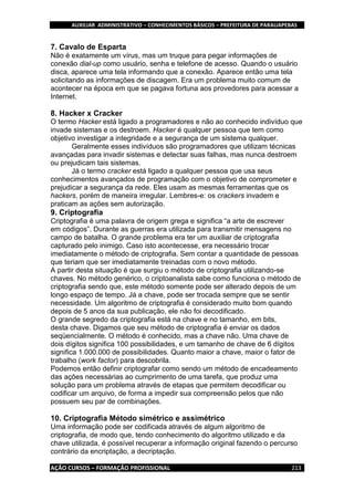 AUXILIAR ADMINISTRATIVO – CONHECIMENTOS BÁSICOS – PREFEITURA DE PARAUAPEBAS
AÇÃO CURSOS – FORMAÇÃO PROFISSIONAL 213
7. Cavalo de Esparta
Não é exatamente um vírus, mas um truque para pegar informações de
conexão dial-up como usuário, senha e telefone de acesso. Quando o usuário
disca, aparece uma tela informando que a conexão. Aparece então uma tela
solicitando as informações de discagem. Era um problema muito comum de
acontecer na época em que se pagava fortuna aos provedores para acessar a
Internet.
8. Hacker x Cracker
O termo Hacker está ligado a programadores e não ao conhecido indivíduo que
invade sistemas e os destroem. Hacker é qualquer pessoa que tem como
objetivo investigar a integridade e a segurança de um sistema qualquer.
Geralmente esses indivíduos são programadores que utilizam técnicas
avançadas para invadir sistemas e detectar suas falhas, mas nunca destroem
ou prejudicam tais sistemas.
Já o termo cracker está ligado a qualquer pessoa que usa seus
conhecimentos avançados de programação com o objetivo de comprometer e
prejudicar a segurança da rede. Eles usam as mesmas ferramentas que os
hackers, porém de maneira irregular. Lembres-e: os crackers invadem e
praticam as ações sem autorização.
9. Criptografia
Criptografia é uma palavra de origem grega e significa “a arte de escrever
em códigos”. Durante as guerras era utilizada para transmitir mensagens no
campo de batalha. O grande problema era ter um auxiliar de criptografia
capturado pelo inimigo. Caso isto acontecesse, era necessário trocar
imediatamente o método de criptografia. Sem contar a quantidade de pessoas
que teriam que ser imediatamente treinadas com o novo método.
A partir desta situação é que surgiu o método de criptografia utilizando-se
chaves. No método genérico, o criptoanalista sabe como funciona o método de
criptografia sendo que, este método somente pode ser alterado depois de um
longo espaço de tempo. Já a chave, pode ser trocada sempre que se sentir
necessidade. Um algoritmo de criptografia é considerado muito bom quando
depois de 5 anos da sua publicação, ele não foi decodificado.
O grande segredo da criptografia está na chave e no tamanho, em bits,
desta chave. Digamos que seu método de criptografia é enviar os dados
seqüencialmente. O método é conhecido, mas a chave não. Uma chave de
dois dígitos significa 100 possibilidades, e um tamanho de chave de 6 dígitos
significa 1.000.000 de possibilidades. Quanto maior a chave, maior o fator de
trabalho (work factor) para descobrila.
Podemos então definir criptografar como sendo um método de encadeamento
das ações necessárias ao cumprimento de uma tarefa, que produz uma
solução para um problema através de etapas que permitem decodificar ou
codificar um arquivo, de forma a impedir sua compreensão pelos que não
possuem seu par de combinações.
10. Criptografia Método simétrico e assimétrico
Uma informação pode ser codificada através de algum algoritmo de
criptografia, de modo que, tendo conhecimento do algoritmo utilizado e da
chave utilizada, é possível recuperar a informação original fazendo o percurso
contrário da encriptação, a decriptação.
 