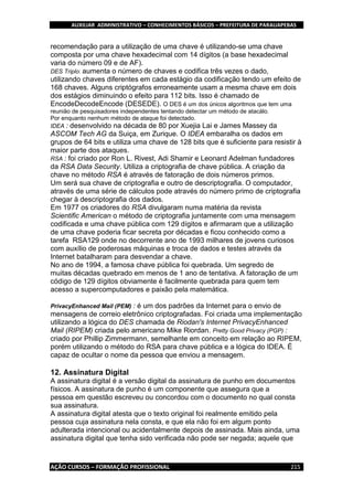 AUXILIAR ADMINISTRATIVO – CONHECIMENTOS BÁSICOS – PREFEITURA DE PARAUAPEBAS
AÇÃO CURSOS – FORMAÇÃO PROFISSIONAL 215
recomendação para a utilização de uma chave é utilizando-se uma chave
composta por uma chave hexadecimal com 14 dígitos (a base hexadecimal
varia do número 09 e de AF).
DES Triplo: aumenta o número de chaves e codifica três vezes o dado,
utilizando chaves diferentes em cada estágio da codificação tendo um efeito de
168 chaves. Alguns criptógrafos erroneamente usam a mesma chave em dois
dos estágios diminuindo o efeito para 112 bits. Isso é chamado de
EncodeDecodeEncode (DESEDE). O DES é um dos únicos algoritmos que tem uma
reunião de pesquisadores independentes tentando detectar um método de atacálo.
Por enquanto nenhum método de ataque foi detectado.
IDEA : desenvolvido na década de 80 por Xuejia Lai e James Massey da
ASCOM Tech AG da Suiça, em Zurique. O IDEA embaralha os dados em
grupos de 64 bits e utiliza uma chave de 128 bits que é suficiente para resistir à
maior parte dos ataques.
RSA : foi criado por Ron L. Rivest, Adi Shamir e Leonard Adelman fundadores
da RSA Data Security. Utiliza a criptografia de chave pública. A criação da
chave no método RSA é através de fatoração de dois números primos.
Um será sua chave de criptografia e outro de descriptografia. O computador,
através de uma série de cálculos pode através do número primo de criptografia
chegar à descriptografia dos dados.
Em 1977 os criadores do RSA divulgaram numa matéria da revista
Scientific American o método de criptografia juntamente com uma mensagem
codificada e uma chave pública com 129 dígitos e afirmaram que a utilização
de uma chave poderia ficar secreta por décadas e ficou conhecido como a
tarefa RSA129 onde no decorrente ano de 1993 milhares de jovens curiosos
com auxílio de poderosas máquinas e troca de dados e testes através da
Internet batalharam para desvendar a chave.
No ano de 1994, a famosa chave pública foi quebrada. Um segredo de
muitas décadas quebrado em menos de 1 ano de tentativa. A fatoração de um
código de 129 dígitos obviamente é facilmente quebrada para quem tem
acesso a supercomputadores e paixão pela matemática.
PrivacyEnhanced Mail (PEM) : é um dos padrões da Internet para o envio de
mensagens de correio eletrônico criptografadas. Foi criada uma implementação
utilizando a lógica do DES chamada de Riodan's Internet PrivacyEnhanced
Mail (RIPEM) criada pelo americano Mike Riordan. Pretty Good Privacy (PGP) :
criado por Phillip Zimmermann, semelhante em conceito em relação ao RIPEM,
porém utilizando o método do RSA para chave pública e a lógica do IDEA. É
capaz de ocultar o nome da pessoa que enviou a mensagem.
12. Assinatura Digital
A assinatura digital é a versão digital da assinatura de punho em documentos
físicos. A assinatura de punho é um componente que assegura que a
pessoa em questão escreveu ou concordou com o documento no qual consta
sua assinatura.
A assinatura digital atesta que o texto original foi realmente emitido pela
pessoa cuja assinatura nela consta, e que ela não foi em algum ponto
adulterada intencional ou acidentalmente depois de assinada. Mais ainda, uma
assinatura digital que tenha sido verificada não pode ser negada; aquele que
 