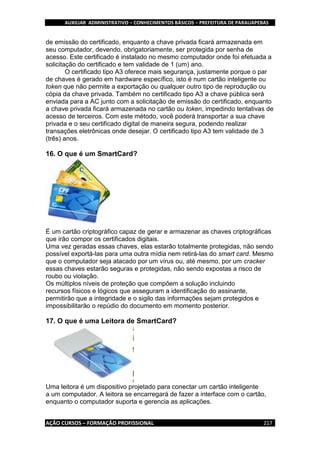 AUXILIAR ADMINISTRATIVO – CONHECIMENTOS BÁSICOS – PREFEITURA DE PARAUAPEBAS
AÇÃO CURSOS – FORMAÇÃO PROFISSIONAL 217
de emissão do certificado, enquanto a chave privada ficará armazenada em
seu computador, devendo, obrigatoriamente, ser protegida por senha de
acesso. Este certificado é instalado no mesmo computador onde foi efetuada a
solicitação do certificado e tem validade de 1 (um) ano.
O certificado tipo A3 oferece mais segurança, justamente porque o par
de chaves é gerado em hardware específico, isto é num cartão inteligente ou
token que não permite a exportação ou qualquer outro tipo de reprodução ou
cópia da chave privada. Também no certificado tipo A3 a chave pública será
enviada para a AC junto com a solicitação de emissão do certificado, enquanto
a chave privada ficará armazenada no cartão ou token, impedindo tentativas de
acesso de terceiros. Com este método, você poderá transportar a sua chave
privada e o seu certificado digital de maneira segura, podendo realizar
transações eletrônicas onde desejar. O certificado tipo A3 tem validade de 3
(três) anos.
16. O que é um SmartCard?
É um cartão criptográfico capaz de gerar e armazenar as chaves criptográficas
que irão compor os certificados digitais.
Uma vez geradas essas chaves, elas estarão totalmente protegidas, não sendo
possível exportá-las para uma outra mídia nem retirá-las do smart card. Mesmo
que o computador seja atacado por um vírus ou, até mesmo, por um cracker
essas chaves estarão seguras e protegidas, não sendo expostas a risco de
roubo ou violação.
Os múltiplos níveis de proteção que compõem a solução incluindo
recursos físicos e lógicos que asseguram a identificação do assinante,
permitirão que a integridade e o sigilo das informações sejam protegidos e
impossibilitarão o repúdio do documento em momento posterior.
17. O que é uma Leitora de SmartCard?
Uma leitora é um dispositivo projetado para conectar um cartão inteligente
a um computador. A leitora se encarregará de fazer a interface com o cartão,
enquanto o computador suporta e gerencia as aplicações.
 