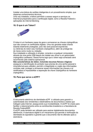 AUXILIAR ADMINISTRATIVO – CONHECIMENTOS BÁSICOS – PREFEITURA DE PARAUAPEBAS
AÇÃO CURSOS – FORMAÇÃO PROFISSIONAL 218
Instalar uma leitora de cartões inteligentes é um procedimento simples, que
dispensa conhecimentos técnicos.
Uma vez instalada, a leitora permitirá o acesso seguro a serviços na
Internet já preparados para a certificação digital, como a Receita Federal e
aplicações de Internet Banking.
18. O que é um Token?
O token é um hardware capaz de gerar e armazenar as chaves criptográficas
que irão compor os certificados digitais. Uma vez geradas estas chaves
estarão totalmente protegidas, pois não será possível exportá-las
ou retirá-las do token (seu hardware criptográfico), além de protege-las
de riscos como roubo ou violação.
Sua instalação e utilização é simples: conecte-o a qualquer computador
através de uma porta USB depois de instalar seu driver e um gerenciador
criptográfico (software). Dessa forma logo que o token seja conectado será
reconhecido pelo sistema operacional.
São características do token, incluindo recursos físicos e lógicos:
assegurar a identificação do portador (que precisa de uma senha pessoal e
intransferível para utilizálo), permitir a integridade e o sigilo das informações
contidas nele, proteger e armazenar essas informações (as chaves e os
certificados) e impossibilitar a separação da chave criptográfica do hardware
criptográfico.
19. Para que serve o eCPF?
O documento eletrônico de identidade eCPF é utilizado para garantir a
autenticidade dos remetentes e destinatários de documentos e dados que
trafegam pela Internet, assegurando sua inviolabilidade. O eCPF foi criado para
facilitar o relacionamento entre os contribuintes brasileiros e a Secretaria da
Receita FederalSRF.
O eCPF pode também ser utilizado para assinar digitalmente documentos
eletrônicos. A assinatura digital é um mecanismo que permite a verificação da
identidade do signatário e garante que o documento não foi alterado após a
assinatura.
 