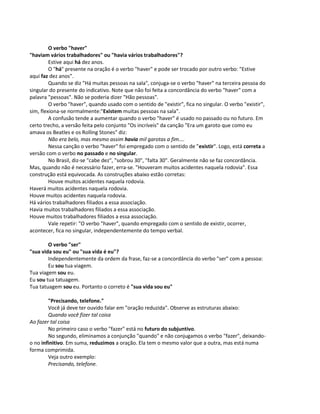 O verbo "haver"
"haviam vários trabalhadores" ou "havia vários trabalhadores"?
Estive aqui há dez anos.
O "há" presente na oração é o verbo "haver" e pode ser trocado por outro verbo: "Estive
aqui faz dez anos".
Quando se diz "Há muitas pessoas na sala", conjuga-se o verbo "haver" na terceira pessoa do
singular do presente do indicativo. Note que não foi feita a concordância do verbo "haver" com a
palavra "pessoas". Não se poderia dizer "Hão pessoas".
O verbo "haver", quando usado com o sentido de "existir", fica no singular. O verbo "existir",
sim, flexiona-se normalmente:"Existem muitas pessoas na sala".
A confusão tende a aumentar quando o verbo "haver" é usado no passado ou no futuro. Em
certo trecho, a versão feita pelo conjunto "Os incríveis" da canção "Era um garoto que como eu
amava os Beatles e os Rolling Stones" diz:
Não era belo, mas mesmo assim havia mil garotas a fim....
Nessa canção o verbo "haver" foi empregado com o sentido de "existir". Logo, está correta a
versão com o verbo no passado e no singular.
No Brasil, diz-se "cabe dez", "sobrou 30", "falta 30". Geralmente não se faz concordância.
Mas, quando não é necessário fazer, erra-se. "Houveram muitos acidentes naquela rodovia". Essa
construção está equivocada. As construções abaixo estão corretas:
Houve muitos acidentes naquela rodovia.
Haverá muitos acidentes naquela rodovia.
Houve muitos acidentes naquela rodovia.
Há vários trabalhadores filiados a essa associação.
Havia muitos trabalhadores filiados a essa associação.
Houve muitos trabalhadores filiados a essa associação.
Vale repetir: "O verbo "haver", quando empregado com o sentido de existir, ocorrer,
acontecer, fica no singular, independentemente do tempo verbal.
O verbo "ser"
"sua vida sou eu" ou "sua vida é eu"?
Independentemente da ordem da frase, faz-se a concordância do verbo "ser" com a pessoa:
Eu sou tua viagem.
Tua viagem sou eu.
Eu sou tua tatuagem.
Tua tatuagem sou eu. Portanto o correto é "sua vida sou eu"
"Precisando, telefone."
Você já deve ter ouvido falar em "oração reduzida". Observe as estruturas abaixo:
Quando você fizer tal coisa
Ao fazer tal coisa
No primeiro caso o verbo "fazer" está no futuro do subjuntivo.
No segundo, eliminamos a conjunção "quando" e não conjugamos o verbo "fazer", deixando-
o no infinitivo. Em suma, reduzimos a oração. Ela tem o mesmo valor que a outra, mas está numa
forma comprimida.
Veja outro exemplo:
Precisando, telefone.
 