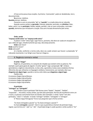 A frase acima possui duas orações. A primeira, "precisando", pode ser desdobrada, isto é,
descomprimida:
Se precisar, telefone.
Quando precisar, telefone.
Passamos a usar as conjunções "se" ou "quando" e a oração deixa de ser reduzida.
Quando usamos verbos no gerúndio ( falando, bebendo, partindo), no infinitivo ( falar,
beber, partir ) ou no particípio ( falado, bebido, partido ), não se usam conjunções, como se e
quando, elementos que introduzem a oração. Esta seria iniciada diretamente pelo verbo.
Onde, aonde
"esqueça aonde estou" ou "esqueça onde estou"
A palavra "onde" indica lugar, lugar físico e, portanto, não deve ser usada em situações em
que a idéia de lugar, metaforicamente que seja, não esteja presente.
Onde você mora?
Onde você foi morar?
Onde está você?
Já o Aonde, conforme a norma culta, deve seu usado sempre que houver a preposição "a"
indicando movimento: ir a / dirigir-se a / levar a / chegar a .
8. Regência nominal e verbal.
O verbo "chegar"
Regência, em gramática, é o conjunto de relações que existem entre as palavras. Por
exemplo: quem gosta gosta de alguém. O verbo "gostar" rege a preposição "de". Embora
aprendamos a regência naturalmente, no dia-a-dia, a gramática muitas vezes estabelece formas
diferentes das que utilizamos na linguagem cotidiana. Costumamos, por exemplo, dizer que
chegamos em algum lugar, quando a norma culta indica que chegamos a algum lugar.
Padrão culto
A caravana chegou hoje a Manaus.
A caravana chegou hoje a Brasília.
A caravana chegou hoje ao Brasil.
A caravana chegou hoje à Bahia
O particípio
"entregue" ou "entregado"
Você lembra o que é particípio? São formas como "falado", "beijado", "bebido",
"esquecido".... Há verbos, muitos verbos, que têm dois particípios. Na hora de escolherem entre um
e outro, as pessoas comumente ficam em dúvida. Dois exemplos: o verbo "salvar" tem dois
particípios, "salvo" e "salvado". O verbo "entregar" também: "entregado" e "entregue".
O "Nossa Língua Portuguesa" foi às ruas perguntar qual a forma correta :
"Eu havia entregado o pacote" ou "Eu havia entregue o pacote"?
Eu havia entregado o pacote". Este é o que as gramáticas chamam de particípio longo,
regular, que termina em "-ado" ou "-ido" . O particípio longo é usado quando o verbo auxiliar é "ter"
 