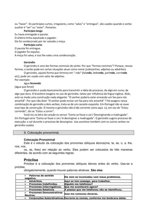 ou "haver". Os particípios curtos, irregulares, como "salvo" e "entregue", são usados quando o verbo
auxiliar é "ser" ou "estar". Portanto:
Particípio longo
Eu havia entregado o pacote.
O árbitro tinha expulsado o jogador.
Ele foi condecorado por ter salvado a moça.
Particípio curto
O pacote foi entregue.
O jogador foi expulso.
A moça foi salva, e isso lhe valeu uma condecoração.
Gerúndio
O gerúndio é uma das formas nominais do verbo. Por que "formas nominais"? Porque, nessas
formas, o verbo pode em certas situações atuar como nome (substantivo, adjetivo ou advérbio).
O gerúndio, aquela forma que termina em "-ndo" (falando, bebendo, partindo, correndo
etc), pode ser usado com valor de adjetivo.
Por exemplo:
água fervendo
(água que ferve)
O gerúndio é usado basicamente para transmitir a idéia de processo, de algo em curso, de
algo que dura. O brasileiro exagera no uso do gerúndio, talvez por influência da língua inglesa. Aliás,
está na moda uma construção nada elegante: "O senhor poderia estar enviando um fax para nós
amanhã". Por que não dizer "O senhor pode enviar um fax para nós amanhã" ? Há exagero nessa
combinação do gerúndio a dois verbos; trata-se de um cacoete esquisito. Em Portugal não se ouve
esse tipo de construção. O mesmo o gerúndio não é tão corrente como aqui. Lá, em vez de "Estou
correndo", diz-se "Estou a correr".
Você viu na letra da canção os versos "Como se fosse o sol / Desvirginando a madrugada".
Em Portugal seria "Como se fosse o sol / A desvirginar a madrugada". O gerúndio sugere processo de
execução: o sol durante o processo de desvirginar. Isso acontece também com os outros verbos no
gerúndio usados
9. Colocação pronominal.
Colocação Pronominal
Este é o estudo da colocação dos pronomes oblíquos átonos(me, te, se, o, a, lhe,
nos, vos,
os, as, lhes) em relação ao verbo. Eles podem ser colocados de três maneiras
diferentes, de acordo com as seguintes regras:
Próclise
Próclise é a colocação dos pronomes oblíquos átonos antes do verbo. Usa-se a
próclise,
obrigatoriamente, quando houver palavras atrativas. São elas:
 