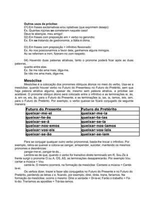 Outros usos da próclise:
01) Em frases exclamativas e/ou optativas (que exprimem desejo):
Ex. Quantas injúrias se cometeram naquele caso!
Deus te abençoe, meu amigo!
02) Em frases com preposição em + verbo no gerúndio:
Ex. Em se tratando de gastronomia, a Itália é ótima.
03) Em frases com preposição + infinitivo flexionado:
Ex. Ao nos posicionarmos a favor dela, ganhamos alguns inimigos.
Ao se referirem a mim, fizeram-no com respeito.
04) Havendo duas palavras atrativas, tanto o pronome poderá ficar após as duas
palavras,
quanto entre elas.
Ex. Se me não ama mais, diga-me.
Se não me ama mais, diga-me.
Mesóclise
Mesóclise é a colocação dos pronomes oblíquos átonos no meio do verbo. Usa-se a
mesóclise, quando houver verbo no Futuro do Presenteou no Futuro do Pretérito, sem que
haja palavra atrativa alguma, apesar de, mesmo sem palavra atrativa, a próclise ser
aceitável. O pronome oblíquo átono será colocado entre o infinitivo e as terminações ei, ás,
á, em os, eis, ão, para o Futuro do Presente, e as terminações ia, ias, ia, íamos, íeis, iam,
para o Futuro do Pretérito. Por exemplo, o verbo queixar-se ficará conjugado da seguinte
maneira:
Para se conjugar qualquer outro verbo pronominal, basta-lhe trocar o infinitivo. Por
exemplo, retira-se queixar e coloca-se zangar, arrepender, suicidar, mantendo os mesmos
pronomes e desinências:
zangar-me-ei, zangar-te-ás...
Lembre-se de que, quando o verbo for transitivo direto terminado em R, Sou Ze à
frente surgir o pronome O ou A, OS, AS, as terminações desaparecerão. Por exemplo Vou
cantar a música = Vou
cantá-la. O mesmo ocorrerá, na formação da mesóclise: Cantarei a música = Cantá-
la-ei.
Os verbos dizer, trazer e fazer são conjugados no Futuro do Presente e no Futuro do
Pretérito, perdendo as letras z e, ficando, por exemplo, direi, dirás, traria, faríamos. Na
formação da mesóclise, ocorre o mesmo: Direi a verdade = Di-la-ei; Farão o trabalho = Fá-
lo-ão; Traríamos as apostilas = Trá-las-íamos.
 