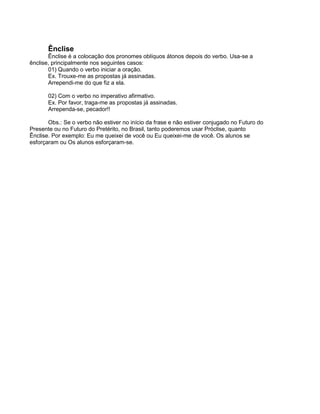 Ênclise
Ênclise é a colocação dos pronomes oblíquos átonos depois do verbo. Usa-se a
ênclise, principalmente nos seguintes casos:
01) Quando o verbo iniciar a oração.
Ex. Trouxe-me as propostas já assinadas.
Arrependi-me do que fiz a ela.
02) Com o verbo no imperativo afirmativo.
Ex. Por favor, traga-me as propostas já assinadas.
Arrependa-se, pecador!!
Obs.: Se o verbo não estiver no início da frase e não estiver conjugado no Futuro do
Presente ou no Futuro do Pretérito, no Brasil, tanto poderemos usar Próclise, quanto
Ênclise. Por exemplo: Eu me queixei de você ou Eu queixei-me de você. Os alunos se
esforçaram ou Os alunos esforçaram-se.
 
