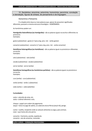 AUXILIAR ADMINISTRATIVO – CONHECIMENTOS BÁSICOS – PREFEITURA DE PARAUAPEBAS
AÇÃO CURSOS – FORMAÇÃO PROFISSIONAL 28
10. Semântica: sinonímia, antonímia, homonímia, paronímia, conotação
e denotação, figuras de sintaxe, de pensamento e de linguagem.
Homonímia e Polissemia
É a relação entre duas ou mais palavras que, apesar de possuírem significados
diferentes, possuem a mesma estrutura fonológica - HOMÔNIMOS.
As homônimas podem ser:
Homógrafas heterofônicas (ou homógrafas) - são as palavras iguais na escrita e diferentes na
pronúncia.
Exemplos:
gosto (substantivo) - gosto (1.ª pess.sing. pres. ind. - verbo gostar)
conserto (substantivo) - conserto (1.ª pess.sing. pres. ind. - verbo consertar)
Homófonas heterográficas (ou homófonas) - são as palavras iguais na pronúncia e diferentes
na escrita.
Exemplos:
cela (substantivo) - sela (verbo)
cessão (substantivo) - sessão (substantivo)
cerrar (verbo) - serrar (verbo)
Homófonas homográficas (ou homônimos perfeitos) - são as palavras iguais na pronúncia e
na escrita.
Exemplos:
cura (verbo) - cura (substantivo)
verão (verbo) - verão ( substantivo)
cedo (verbo ) - cedo (advérbio)
Curiosidades:
cesta = utensílio de vime, etc.
sexta = ordinal referente a seis.
cheque = papel com ordem de pagamento.
xeque = lance no jogo de xadrez, ex-soberano da ex-Pérsia (atual Irã), perigo.
cocho = vasilha, recipiente onde se colocam alimentos ou água, para animais.
coxo = que manca de uma perna.
concerto = harmonia, acordo, espetáculo.
conserto = ato de consertar, remendar.
 