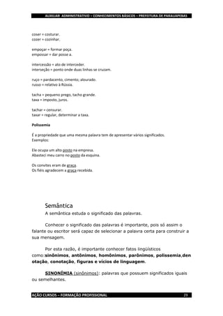 AUXILIAR ADMINISTRATIVO – CONHECIMENTOS BÁSICOS – PREFEITURA DE PARAUAPEBAS
AÇÃO CURSOS – FORMAÇÃO PROFISSIONAL 29
coser = costurar.
cozer = cozinhar.
empoçar = formar poça.
empossar = dar posse a.
intercessão = ato de interceder.
interseção = ponto onde duas linhas se cruzam.
ruço = pardacento, cimento; alourado.
russo = relativo à Rússia.
tacha = pequeno prego, tacho grande.
taxa = imposto, juros.
tachar = censurar.
taxar = regular, determinar a taxa.
Polissemia
É a propriedade que uma mesma palavra tem de apresentar vários significados.
Exemplos:
Ele ocupa um alto posto na empresa.
Abasteci meu carro no posto da esquina.
Os convites eram de graça.
Os fiéis agradecem a graça recebida.
Semântica
A semântica estuda o significado das palavras.
Conhecer o significado das palavras é importante, pois só assim o
falante ou escritor será capaz de selecionar a palavra certa para construir a
sua mensagem.
Por esta razão, é importante conhecer fatos lingüísticos
como:sinônimos, antônimos, homônimos, parônimos, polissemia,den
otação, conotação, figuras e vícios de linguagem.
SINONÍMIA (sinônimos): palavras que possuem significados iguais
ou semelhantes.
 