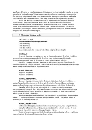 que fazem diferença na escolha adequada. Muitas vezes, em interpretação, trabalha-se com o
conceito do "mais adequado", isto é, o que responde melhor ao questionamento proposto.
Por isso, uma resposta pode estar certa para responder à pergunta, mas não ser a adotada
como gabarito pela banca examinadora por haver uma outra alternativa mais completa.
Ainda cabe ressaltar que algumas questões apresentam um fragmento do texto
transcrito para ser a base de análise. Nunca deixe de retornar ao texto, mesmo que
aparentemente pareça ser perda de tempo. A descontextualização de palavras ou frases,
certas vezes, são também um recurso para instaurar a dúvida no candidato. Leia a frase
anterior e a posterior para ter ideia do sentido global proposto pelo autor, desta maneira a
resposta será mais consciente e segura.
2. Gêneros e tipos de texto.
TIPOLOGIA TEXTUAL
Basicamente existem três tipos de texto:
Texto narrativo;
Texto descritivo;
Texto dissertativo.
Cada um desses textos possui características próprias de construção.
DESCRIÇÃO
Descrever é explicar com palavras o que se viu e se observou. A descrição é estática,
sem movimento, desprovida de ação. Na descrição o ser, o objeto ou ambiente são
importantes, ocupando lugar de destaque na frase o substantivo e o adjetivo.
O emissor capta e transmite a realidade através de seus sentidos, fazendo uso de
recursos linguísticos, tal que o receptor a identifique. A caracterização é indispensável, por isso
existe uma grande quantidade de adjetivos no texto.
Há duas descrições:
Descrição denotativa
Descrição conotativa.
DESCRIÇÃO DENOTATIVA
Quando a linguagem representativa do objeto é objetiva, direta sem metáforas ou
outras figuras literárias, chamamos de descrição denotativa. Na descrição denotativa as
palavras são utilizadas no seu sentido real, único de acordo com a definição do dicionário.
Exemplo: Saímos do campus universitário às 14 horas com destino ao agreste
pernambucano. À esquerda fica a reitoria e alguns pontos comerciais. À direita o término da
construção de um novo centro tecnológico. Seguiremos pela BR-232 onde encontraremos
várias formas de relevo e vegetação.
No início da viagem observamos uma típica agricultura de subsistência bem à margem
da BR-232. Isso provavelmente facilitará o transporte desse cultivo a um grande centro de
distribuição de alimentos a CEAGEPE.
DESCRIÇÃO CONOTATIVA
Em tal descrição as palavras são tomadas em sentido figurado, ricas em polivalência.
Exemplo: João estava tão gordo que as pernas da cadeira estavam bambas do peso
que carregava. Era notório o sofrimento daquele pobre objeto.
Hoje o sol amanheceu sorridente; brilhava incansável, no céu alegre, leve e repleto de
nuvens brancas. Os pássaros felizes cantarolavam pelo ar.
 