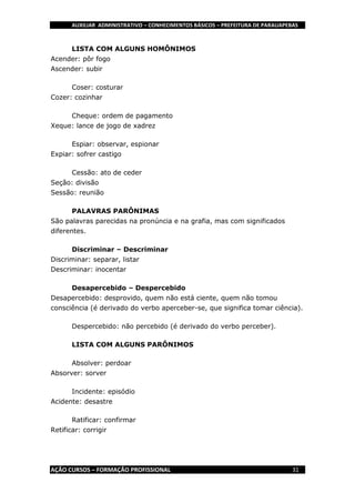 AUXILIAR ADMINISTRATIVO – CONHECIMENTOS BÁSICOS – PREFEITURA DE PARAUAPEBAS
AÇÃO CURSOS – FORMAÇÃO PROFISSIONAL 31
LISTA COM ALGUNS HOMÔNIMOS
Acender: pôr fogo
Ascender: subir
Coser: costurar
Cozer: cozinhar
Cheque: ordem de pagamento
Xeque: lance de jogo de xadrez
Espiar: observar, espionar
Expiar: sofrer castigo
Cessão: ato de ceder
Seção: divisão
Sessão: reunião
PALAVRAS PARÔNIMAS
São palavras parecidas na pronúncia e na grafia, mas com significados
diferentes.
Discriminar – Descriminar
Discriminar: separar, listar
Descriminar: inocentar
Desapercebido – Despercebido
Desapercebido: desprovido, quem não está ciente, quem não tomou
consciência (é derivado do verbo aperceber-se, que significa tomar ciência).
Despercebido: não percebido (é derivado do verbo perceber).
LISTA COM ALGUNS PARÔNIMOS
Absolver: perdoar
Absorver: sorver
Incidente: episódio
Acidente: desastre
Ratificar: confirmar
Retificar: corrigir
 