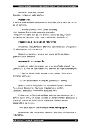 AUXILIAR ADMINISTRATIVO – CONHECIMENTOS BÁSICOS – PREFEITURA DE PARAUAPEBAS
AÇÃO CURSOS – FORMAÇÃO PROFISSIONAL 32
Destratar: tratar mal, insultar
Distratar: romper um trato, desfazer
POLISSEMIA
A mesma palavra apresenta significados diferentes que se explicam dentro
de um contexto.
- O menino queimou a mão. (parte do corpo)
- Dei duas demãos de tinta na parede. (camadas)
- Ninguém deve abrir mão de seus direitos. (deixar de lado, desistir)
- A decisão está em suas mãos. (responsabilidade, dependência)
POLISSEMIA E HOMÔNIMOS PERFEITOS
Polissemia: é resultante dos diferentes significados que uma palavra
foi adquirindo através dos tempos.
Homônimos perfeitos: grafia e som iguais, porém as classes
gramaticais são diferentes.
DENOTAÇÃO E CONOTAÇÃO
As palavras podem ser usadas com o seu significado original, real
(denotação) ou com um significado novo, diferente do original (conotação).
- O gato da minha vizinha sempre brinca comigo. (denotação –
animal de estimação)
- Eu acho aquele ator o maior gato. (conotação – bonito)
Quando usamos a linguagem em seu sentido figurado, estamos
fazendo uso das diversas figuras de linguagem que existem
(metáfora, metonímia, prosopopéia, hipérbole, etc).
Certas vezes, o falante desconhece algumas normas gramaticais e
comete alguns erros, em outras ocasiões, ele simplesmente é descuidado e
acaba (ao falar ou escrever) unindo sílabas que formam um som
desagradável ou obsceno.
Todos estes desvios são chamados vícios de linguagem.
Os principais são: barbarismo, solecismo, cacofonia, ambigüidade e
redundância.
 