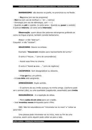 AUXILIAR ADMINISTRATIVO – CONHECIMENTOS BÁSICOS – PREFEITURA DE PARAUAPEBAS
AÇÃO CURSOS – FORMAÇÃO PROFISSIONAL 33
BARBARISMO: são desvios na grafia, na pronúncia ou na flexão.
- Pograma (em vez de programa)
- Rúbrica (em vez de tonificar o – bri -, rubrica)
- Etmologia (em vez de etimologia, com – i -)
- Quando eu pôr o vestido. (o certo seria – Quando eu puser o vestido)
O policial interviu. (O certo seria interveio)
Observação: quem abusa das palavras estrangeiras grafando-as
como na língua original, também comete barbarismo.
Abajur: e não “abat-jur”.
Coquetel: e não “cocktail”.
SOLECISMO: Desvio na sintaxe.
Exemplo: “Houveram eleições para representante de turma.”
O certo é “Houve….” (erro de concordância)
- Assisti esse filme no cinema.
O certo é “Assisti a esse…..” (erro de regência)
CACOFONIA: Som desagradável ou obsceno.
- Hilca ganhou um prêmio.
- A boca dela está sangrando.
AMBIGÜIDADE: Duplo sentido.
- O cachorro do seu irmão avançou na minha amiga. (cachorro pode
ser o animal (cão), ou uma qualidade (vagabundo, assanhado) para irmão
REDUNDÂNCIA : é a repetição de idéias.
- Maria subiu lá em cima para ver o balão.
- José inventou novos brinquedos para o filho.
OBS: Não há redundância em “intrometer-se no meio” e “voltar-se
para trás”.
Uma pessoa pode intrometer-se no início, meio ou fim de uma
conversa, assim como alguém pode voltar-se para o lado.
 