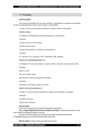 AUXILIAR ADMINISTRATIVO – CONHECIMENTOS BÁSICOS – PREFEITURA DE PARAUAPEBAS
AÇÃO CURSOS – FORMAÇÃO PROFISSIONAL 34
11. Pontuação.
PONTUAÇÃO
Os sinais de pontuação são recursos variados e representam as pausas e entonações
da fala. A pontuação dá à escrita maior clareza e simplicidade.
A seguir veremos os principais empregos de alguns sinais de pontuação.
PONTO FINAL
É utilizado na finalização de frases declarativas ou imperativas.
Exemplo:
Lembrei-me de um caso antigo.
Vamos animar a festa.
O ponto final também é utilizado em abreviaturas.
Exemplo:
Sr. (senhor), Sra. (senhora), Srta. (senhorita), pág. (página).
PONTO DE INTERROGAÇÃO (?)
É utilizado no fim de uma palavra, oração ou frase, indicando uma pergunta direta.
Exemplo:
Quem é você?
Por que ninguém ligou?
Não deve ser usado nas perguntas indiretas.
Exemplo:
Perguntei a você quem estava no quarto.
PONTO DE EXCLAMAÇÃO (!)
É usado no final de frases exclamativas, depois de interjeições ou locuções.
Exemplo:
Ah! Deixa isso aqui.
Nossa! Isso é demais!
Uso da vírgula
Como usar a vírgula? Seu uso está relacionado à respiração?
Não, a vírgula depende da estrutura sintática da oração. A pausa que fazemos na fala
nem sempre corresponde à pausa na escrita.
Exemplo: O diretor de Recursos Humanos da Empresa Brasileira de Correios
e Telégrafos declarou que não haverá demissões neste mês.
Não há vírgula na frase acima, por maior que ela seja.
 