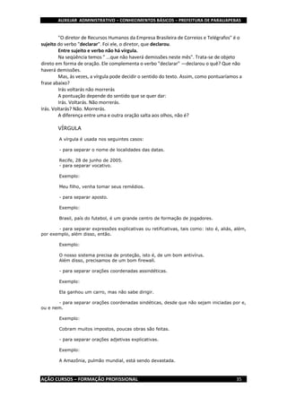 AUXILIAR ADMINISTRATIVO – CONHECIMENTOS BÁSICOS – PREFEITURA DE PARAUAPEBAS
AÇÃO CURSOS – FORMAÇÃO PROFISSIONAL 35
"O diretor de Recursos Humanos da Empresa Brasileira de Correios e Telégrafos" é o
sujeito do verbo "declarar". Foi ele, o diretor, que declarou.
Entre sujeito e verbo não há vírgula.
Na seqüência temos " ...que não haverá demissões neste mês". Trata-se de objeto
direto em forma de oração. Ele complementa o verbo "declarar" —declarou o quê? Que não
haverá demissões.
Mas, às vezes, a vírgula pode decidir o sentido do texto. Assim, como pontuaríamos a
frase abaixo?
Irás voltarás não morrerás
A pontuação depende do sentido que se quer dar:
Irás. Voltarás. Não morrerás.
Irás. Voltarás? Não. Morrerás.
A diferença entre uma e outra oração salta aos olhos, não é?
VÍRGULA
A vírgula é usada nos seguintes casos:
- para separar o nome de localidades das datas.
Recife, 28 de junho de 2005.
- para separar vocativo.
Exemplo:
Meu filho, venha tomar seus remédios.
- para separar aposto.
Exemplo:
Brasil, país do futebol, é um grande centro de formação de jogadores.
- para separar expressões explicativas ou retificativas, tais como: isto é, aliás, além,
por exemplo, além disso, então.
Exemplo:
O nosso sistema precisa de proteção, isto é, de um bom antivírus.
Além disso, precisamos de um bom firewall.
- para separar orações coordenadas assindéticas.
Exemplo:
Ela ganhou um carro, mas não sabe dirigir.
- para separar orações coordenadas sindéticas, desde que não sejam iniciadas por e,
ou e nem.
Exemplo:
Cobram muitos impostos, poucas obras são feitas.
- para separar orações adjetivas explicativas.
Exemplo:
A Amazônia, pulmão mundial, está sendo devastada.
 