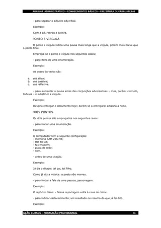 AUXILIAR ADMINISTRATIVO – CONHECIMENTOS BÁSICOS – PREFEITURA DE PARAUAPEBAS
AÇÃO CURSOS – FORMAÇÃO PROFISSIONAL 36
- para separar o adjunto adverbial.
Exemplo:
Com a pá, retirou a sujeira.
PONTO E VÍRGULA
O ponto e vírgula indica uma pausa mais longa que a vírgula, porém mais breve que
o ponto final.
Emprega-se o ponto e vírgula nos seguintes casos:
- para itens de uma enumeração.
Exemplo:
As vozes do verbo são:
a. voz ativa;
b. voz passiva;
c. voz reflexiva.
- para aumentar a pausa antes das conjunções adversativas – mas, porém, contudo,
todavia – e substituir a vírgula.
Exemplo:
Deveria entregar o documento hoje; porém só o entregarei amanhã à noite.
DOIS PONTOS
Os dois pontos são empregados nos seguintes casos:
- para iniciar uma enumeração.
Exemplo:
O computador tem a seguinte configuração:
- memória RAM 256 MB;
- HD 40 GB;
- fax-modem;
- placa de rede;
- som.
- antes de uma citação.
Exemplo:
Já diz o ditado: tal pai, tal filho.
Como já diz a música: o poeta não morreu.
- para iniciar a fala de uma pessoa, personagem.
Exemplo:
O repórter disse: - Nossa reportagem volta à cena do crime.
- para indicar esclarecimento, um resultado ou resumo do que já foi dito.
Exemplo:
 