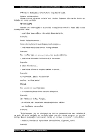AUXILIAR ADMINISTRATIVO – CONHECIMENTOS BÁSICOS – PREFEITURA DE PARAUAPEBAS
AÇÃO CURSOS – FORMAÇÃO PROFISSIONAL 37
O Ministério de Saúde adverte: fumar é prejudicial à saúde.
Nota de esclarecimento:
Nossa empresa não envia e-mail a seus clientes. Quaisquer informações devem ser
tratadas em nosso escritório.
RETICÊNCIAS
Indicam uma interrupção ou suspensão na seqüência normal da frase. São usadas
nos seguintes casos:
- para indicar suspensão ou interrupção do pensamento.
Exemplo:
Estava digitando quando...
Guiava tranquilamente quando passei pela cidade e...
- para indicar hesitações comuns na língua falada.
Exemplo:
Não vou ficar aqui por que... por que... não quero problemas.
- para indicar movimento ou continuação de um fato.
Exemplo:
E a bola foi entrando...
- para indicar dúvida ou surpresa na fala da pessoa.
Exemplo:
Rodrigo! Você... passou no vestibular!
Antônio... você vai viajar?
ASPAS
São usados nos seguintes casos:
- na representação de nomes de livros e legendas.
Exemplo:
Já li “O Ateneu” de Raul Pompéia.
“Os Lusíadas” de Camões tem grande importância literária.
- nas citações ou transcrições.
Exemplo:
“Tudo começou com um telefonema da empresa, convidando-me para trabalhar lá
na sede. Já havia mandado um currículo antes, mas eles nunca entraram em contato
comigo. Quando as seleções recomeçaram mandei um currículo novamente”, revelou Cleber.
- destacar palavras que representem estrangeirismo, vulgarismo, ironia.
Exemplo
 