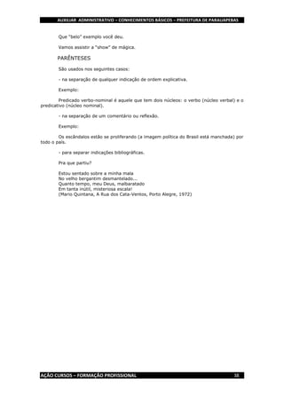 AUXILIAR ADMINISTRATIVO – CONHECIMENTOS BÁSICOS – PREFEITURA DE PARAUAPEBAS
AÇÃO CURSOS – FORMAÇÃO PROFISSIONAL 38
Que “belo” exemplo você deu.
Vamos assistir a “show” de mágica.
PARÊNTESES
São usados nos seguintes casos:
- na separação de qualquer indicação de ordem explicativa.
Exemplo:
Predicado verbo-nominal é aquele que tem dois núcleos: o verbo (núcleo verbal) e o
predicativo (núcleo nominal).
- na separação de um comentário ou reflexão.
Exemplo:
Os escândalos estão se proliferando (a imagem política do Brasil está manchada) por
todo o país.
- para separar indicações bibliográficas.
Pra que partiu?
Estou sentado sobre a minha mala
No velho bergantim desmantelado...
Quanto tempo, meu Deus, malbaratado
Em tanta inútil, misteriosa escala!
(Mario Quintana, A Rua dos Cata-Ventos, Porto Alegre, 1972)
 