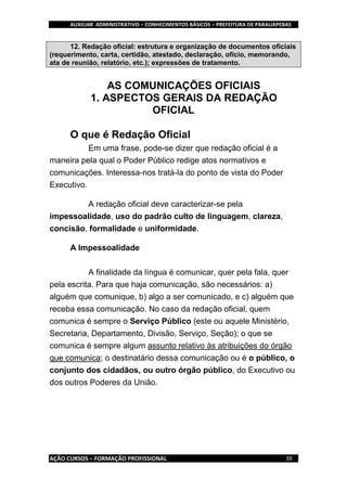 AUXILIAR ADMINISTRATIVO – CONHECIMENTOS BÁSICOS – PREFEITURA DE PARAUAPEBAS
AÇÃO CURSOS – FORMAÇÃO PROFISSIONAL 39
12. Redação oficial: estrutura e organização de documentos oficiais
(requerimento, carta, certidão, atestado, declaração, ofício, memorando,
ata de reunião, relatório, etc.); expressões de tratamento.
AS COMUNICAÇÕES OFICIAIS
1. ASPECTOS GERAIS DA REDAÇÃO
OFICIAL
O que é Redação Oficial
Em uma frase, pode-se dizer que redação oficial é a
maneira pela qual o Poder Público redige atos normativos e
comunicações. Interessa-nos tratá-la do ponto de vista do Poder
Executivo.
A redação oficial deve caracterizar-se pela
impessoalidade, uso do padrão culto de linguagem, clareza,
concisão, formalidade e uniformidade.
A Impessoalidade
A finalidade da língua é comunicar, quer pela fala, quer
pela escrita. Para que haja comunicação, são necessários: a)
alguém que comunique, b) algo a ser comunicado, e c) alguém que
receba essa comunicação. No caso da redação oficial, quem
comunica é sempre o Serviço Público (este ou aquele Ministério,
Secretaria, Departamento, Divisão, Serviço, Seção); o que se
comunica é sempre algum assunto relativo às atribuições do órgão
que comunica; o destinatário dessa comunicação ou é o público, o
conjunto dos cidadãos, ou outro órgão público, do Executivo ou
dos outros Poderes da União.
 