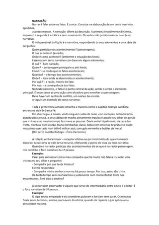 NARRAÇÃO
Narrar é falar sobre os fatos. É contar. Consiste na elaboração de um texto inserindo
episódios,
acontecimentos. A narração difere da descrição. A primeira é totalmente dinâmica,
enquanto a segunda é estática e sem movimento. Os verbos são predominantes num texto
narrativo.
O indispensável da ficção é a narrativa, respondendo os seus elementos a uma série de
perguntas:
Quem participa nos acontecimentos? (personagens);
O que acontece? (enredo);
Onde e como acontece? (ambiente e situação dos fatos).
Fazemos um texto narrativo com base em alguns elementos:
O quê? - Fato narrado;
Quem? – personagem principal e o anti-herói;
Como? – o modo que os fatos aconteceram;
Quando? – o tempo dos acontecimentos;
Onde? – local onde se desenrolou o acontecimento;
Por quê? – a razão, motivo do fato;
Por isso: - a consequência dos fatos.
No texto narrativo, o fato é o ponto central da ação, sendo o verbo o elemento
principal. É importante só uma ação centralizadora para envolver as personagens.
Deve haver um centro de conflito, um núcleo do enredo.
A seguir um exemplo de texto narrativo:
Toda a gente tinha achado estranha a maneira como o Capitão Rodrigo Camborá
entrara na vida de Santa Fé.
Um dia chegou a cavalo, vindo ninguém sabia de onde, com o chapéu de barbicacho
puxado para a nuca, a bela cabeça de macho altivamente erguida e aquele seu olhar de gavião
que irritava e ao mesmo tempo fascinava as pessoas. Devia andar lá pelo meio da casa dos
trinta, montava num alazão, trazia bombachas claras, botas com chilenas de prata e o busto
musculoso apertado num dólmã militar azul, com gola vermelha e botões de metal.
(Um certo capitão Rodrigo – Érico Veríssimo)
A relação verbal emissor – receptor efetiva-se por intermédio do que chamamos
discurso. A narrativa se vale de tal recurso, efetivando o ponto de vista ou foco narrativo.
Quando o narrador participa dos acontecimentos diz-se que é narrador-personagem.
Isto constitui o foco narrativo da 1ª pessoa.
Exemplo:
Parei para conversar com o meu compadre que há muito não falava. Eu notei uma
tristeza no seu olhar e perguntei:
- Compadre por que tanta tristeza?
Ele me respondeu:
- Compadre minha senhora morreu há pouco tempo. Por isso, estou tão triste.
Há tanto tempo sem nos falarmos e justamente num momento tão triste nos
encontramos. Terá sido o destino?
Já o narrador-observador é aquele que serve de intermediário entre o fato e o leitor. É
o foco narrativo de 3ª pessoa.
Exemplo:
O jogo estava empatado e os torcedores pulavam e torciam sem parar. Os minutos
finais eram decisivos, ambos precisavam da vitória, quando de repente o juiz apitou uma
penalidade máxima.
 