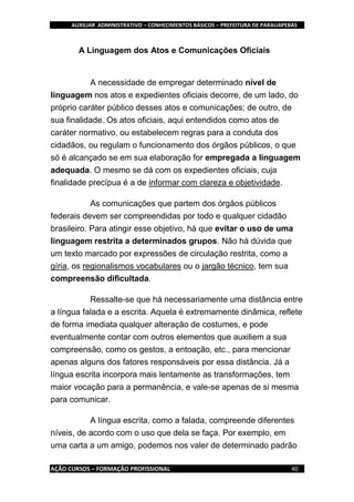 AUXILIAR ADMINISTRATIVO – CONHECIMENTOS BÁSICOS – PREFEITURA DE PARAUAPEBAS
AÇÃO CURSOS – FORMAÇÃO PROFISSIONAL 40
A Linguagem dos Atos e Comunicações Oficiais
A necessidade de empregar determinado nível de
linguagem nos atos e expedientes oficiais decorre, de um lado, do
próprio caráter público desses atos e comunicações; de outro, de
sua finalidade. Os atos oficiais, aqui entendidos como atos de
caráter normativo, ou estabelecem regras para a conduta dos
cidadãos, ou regulam o funcionamento dos órgãos públicos, o que
só é alcançado se em sua elaboração for empregada a linguagem
adequada. O mesmo se dá com os expedientes oficiais, cuja
finalidade precípua é a de informar com clareza e objetividade.
As comunicações que partem dos órgãos públicos
federais devem ser compreendidas por todo e qualquer cidadão
brasileiro. Para atingir esse objetivo, há que evitar o uso de uma
linguagem restrita a determinados grupos. Não há dúvida que
um texto marcado por expressões de circulação restrita, como a
gíria, os regionalismos vocabulares ou o jargão técnico, tem sua
compreensão dificultada.
Ressalte-se que há necessariamente uma distância entre
a língua falada e a escrita. Aquela é extremamente dinâmica, reflete
de forma imediata qualquer alteração de costumes, e pode
eventualmente contar com outros elementos que auxiliem a sua
compreensão, como os gestos, a entoação, etc., para mencionar
apenas alguns dos fatores responsáveis por essa distância. Já a
língua escrita incorpora mais lentamente as transformações, tem
maior vocação para a permanência, e vale-se apenas de si mesma
para comunicar.
A língua escrita, como a falada, compreende diferentes
níveis, de acordo com o uso que dela se faça. Por exemplo, em
uma carta a um amigo, podemos nos valer de determinado padrão
 