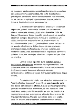 AUXILIAR ADMINISTRATIVO – CONHECIMENTOS BÁSICOS – PREFEITURA DE PARAUAPEBAS
AÇÃO CURSOS – FORMAÇÃO PROFISSIONAL 41
de linguagem que incorpore expressões extremamente pessoais ou
coloquiais; em um parecer jurídico, não se há de estranhar a
presença do vocabulário técnico correspondente. Nos dois casos,
há um padrão de linguagem que atende ao uso que se faz da
língua, a finalidade com que a empregamos.
O mesmo ocorre com os textos oficiais: por seu caráter
impessoal, por sua finalidade de informar com o máximo de
clareza e concisão, eles requerem o uso do padrão culto da
língua. Há consenso de que o padrão culto é aquele em que a) se
observam as regras da gramática formal, e b) se emprega um
vocabulário comum ao conjunto dos usuários do idioma. É
importante ressaltar que a obrigatoriedade do uso do padrão culto
na redação oficial decorre do fato de que ele está acima das
diferenças lexicais, morfológicas ou sintáticas regionais, dos
modismos vocabulares, das idiossincrasias lingüísticas, permitindo,
por essa razão, que se atinja a pretendida compreensão por todos
os cidadãos.
Lembre-se que o padrão culto nada tem contra a
simplicidade de expressão, desde que não seja confundida com
pobreza de expressão. De nenhuma forma o uso do padrão culto
implica emprego de linguagem rebuscada, nem dos
contorcionismos sintáticos e figuras de linguagem próprios da língua
literária.
Pode-se concluir, então, que não existe propriamente um
"padrão oficial de linguagem"; o que há é o uso do padrão culto
nos atos e comunicações oficiais. É claro que haverá preferência
pelo uso de determinadas expressões, ou será obedecida certa
tradição no emprego das formas sintáticas, mas isso não implica,
necessariamente, que se consagre a utilização de uma forma de
linguagem burocrática. O jargão burocrático, como todo jargão,
deve ser evitado, pois terá sempre sua compreensão limitada.
 