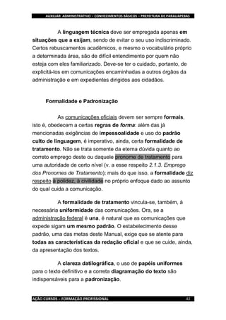 AUXILIAR ADMINISTRATIVO – CONHECIMENTOS BÁSICOS – PREFEITURA DE PARAUAPEBAS
AÇÃO CURSOS – FORMAÇÃO PROFISSIONAL 42
A linguagem técnica deve ser empregada apenas em
situações que a exijam, sendo de evitar o seu uso indiscriminado.
Certos rebuscamentos acadêmicos, e mesmo o vocabulário próprio
a determinada área, são de difícil entendimento por quem não
esteja com eles familiarizado. Deve-se ter o cuidado, portanto, de
explicitá-los em comunicações encaminhadas a outros órgãos da
administração e em expedientes dirigidos aos cidadãos.
Formalidade e Padronização
As comunicações oficiais devem ser sempre formais,
isto é, obedecem a certas regras de forma: além das já
mencionadas exigências de impessoalidade e uso do padrão
culto de linguagem, é imperativo, ainda, certa formalidade de
tratamento. Não se trata somente da eterna dúvida quanto ao
correto emprego deste ou daquele pronome de tratamento para
uma autoridade de certo nível (v. a esse respeito 2.1.3. Emprego
dos Pronomes de Tratamento); mais do que isso, a formalidade diz
respeito à polidez, à civilidade no próprio enfoque dado ao assunto
do qual cuida a comunicação.
A formalidade de tratamento vincula-se, também, à
necessária uniformidade das comunicações. Ora, se a
administração federal é una, é natural que as comunicações que
expede sigam um mesmo padrão. O estabelecimento desse
padrão, uma das metas deste Manual, exige que se atente para
todas as características da redação oficial e que se cuide, ainda,
da apresentação dos textos.
A clareza datilográfica, o uso de papéis uniformes
para o texto definitivo e a correta diagramação do texto são
indispensáveis para a padronização.
 