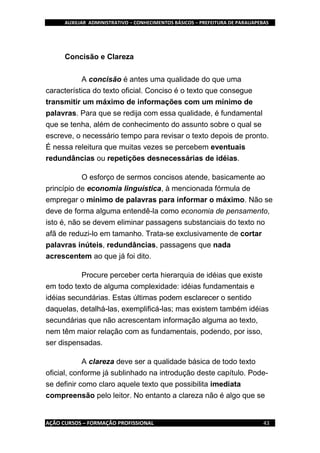AUXILIAR ADMINISTRATIVO – CONHECIMENTOS BÁSICOS – PREFEITURA DE PARAUAPEBAS
AÇÃO CURSOS – FORMAÇÃO PROFISSIONAL 43
Concisão e Clareza
A concisão é antes uma qualidade do que uma
característica do texto oficial. Conciso é o texto que consegue
transmitir um máximo de informações com um mínimo de
palavras. Para que se redija com essa qualidade, é fundamental
que se tenha, além de conhecimento do assunto sobre o qual se
escreve, o necessário tempo para revisar o texto depois de pronto.
É nessa releitura que muitas vezes se percebem eventuais
redundâncias ou repetições desnecessárias de idéias.
O esforço de sermos concisos atende, basicamente ao
princípio de economia linguística, à mencionada fórmula de
empregar o mínimo de palavras para informar o máximo. Não se
deve de forma alguma entendê-la como economia de pensamento,
isto é, não se devem eliminar passagens substanciais do texto no
afã de reduzi-lo em tamanho. Trata-se exclusivamente de cortar
palavras inúteis, redundâncias, passagens que nada
acrescentem ao que já foi dito.
Procure perceber certa hierarquia de idéias que existe
em todo texto de alguma complexidade: idéias fundamentais e
idéias secundárias. Estas últimas podem esclarecer o sentido
daquelas, detalhá-las, exemplificá-las; mas existem também idéias
secundárias que não acrescentam informação alguma ao texto,
nem têm maior relação com as fundamentais, podendo, por isso,
ser dispensadas.
A clareza deve ser a qualidade básica de todo texto
oficial, conforme já sublinhado na introdução deste capítulo. Pode-
se definir como claro aquele texto que possibilita imediata
compreensão pelo leitor. No entanto a clareza não é algo que se
 
