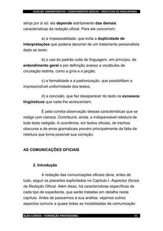 AUXILIAR ADMINISTRATIVO – CONHECIMENTOS BÁSICOS – PREFEITURA DE PARAUAPEBAS
AÇÃO CURSOS – FORMAÇÃO PROFISSIONAL 44
atinja por si só: ela depende estritamente das demais
características da redação oficial. Para ela concorrem:
a) a impessoalidade, que evita a duplicidade de
interpretações que poderia decorrer de um tratamento personalista
dado ao texto;
b) o uso do padrão culto de linguagem, em princípio, de
entendimento geral e por definição avesso a vocábulos de
circulação restrita, como a gíria e o jargão;
c) a formalidade e a padronização, que possibilitam a
imprescindível uniformidade dos textos;
d) a concisão, que faz desaparecer do texto os excessos
lingüísticos que nada lhe acrescentam.
É pela correta observação dessas características que se
redige com clareza. Contribuirá, ainda, a indispensável releitura de
todo texto redigido. A ocorrência, em textos oficiais, de trechos
obscuros e de erros gramaticais provém principalmente da falta da
releitura que torna possível sua correção.
AS COMUNICAÇÕES OFICIAIS
2. Introdução
A redação das comunicações oficiais deve, antes de
tudo, seguir os preceitos explicitados no Capítulo I, Aspectos Gerais
da Redação Oficial. Além disso, há características específicas de
cada tipo de expediente, que serão tratadas em detalhe neste
capítulo. Antes de passarmos à sua análise, vejamos outros
aspectos comuns a quase todas as modalidades de comunicação
 