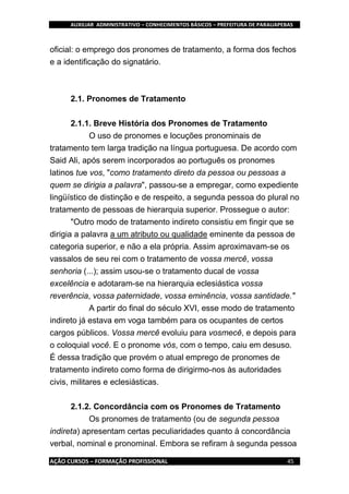AUXILIAR ADMINISTRATIVO – CONHECIMENTOS BÁSICOS – PREFEITURA DE PARAUAPEBAS
AÇÃO CURSOS – FORMAÇÃO PROFISSIONAL 45
oficial: o emprego dos pronomes de tratamento, a forma dos fechos
e a identificação do signatário.
2.1. Pronomes de Tratamento
2.1.1. Breve História dos Pronomes de Tratamento
O uso de pronomes e locuções pronominais de
tratamento tem larga tradição na língua portuguesa. De acordo com
Said Ali, após serem incorporados ao português os pronomes
latinos tue vos, "como tratamento direto da pessoa ou pessoas a
quem se dirigia a palavra", passou-se a empregar, como expediente
lingüístico de distinção e de respeito, a segunda pessoa do plural no
tratamento de pessoas de hierarquia superior. Prossegue o autor:
"Outro modo de tratamento indireto consistiu em fingir que se
dirigia a palavra a um atributo ou qualidade eminente da pessoa de
categoria superior, e não a ela própria. Assim aproximavam-se os
vassalos de seu rei com o tratamento de vossa mercê, vossa
senhoria (...); assim usou-se o tratamento ducal de vossa
excelência e adotaram-se na hierarquia eclesiástica vossa
reverência, vossa paternidade, vossa eminência, vossa santidade."
A partir do final do século XVI, esse modo de tratamento
indireto já estava em voga também para os ocupantes de certos
cargos públicos. Vossa mercê evoluiu para vosmecê, e depois para
o coloquial você. E o pronome vós, com o tempo, caiu em desuso.
É dessa tradição que provém o atual emprego de pronomes de
tratamento indireto como forma de dirigirmo-nos às autoridades
civis, militares e eclesiásticas.
2.1.2. Concordância com os Pronomes de Tratamento
Os pronomes de tratamento (ou de segunda pessoa
indireta) apresentam certas peculiaridades quanto à concordância
verbal, nominal e pronominal. Embora se refiram à segunda pessoa
 
