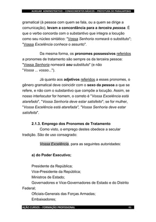 AUXILIAR ADMINISTRATIVO – CONHECIMENTOS BÁSICOS – PREFEITURA DE PARAUAPEBAS
AÇÃO CURSOS – FORMAÇÃO PROFISSIONAL 46
gramatical (à pessoa com quem se fala, ou a quem se dirige a
comunicação), levam a concordância para a terceira pessoa. É
que o verbo concorda com o substantivo que integra a locução
como seu núcleo sintático: "Vossa Senhoria nomeará o substituto";
"Vossa Excelência conhece o assunto".
Da mesma forma, os pronomes possessivos referidos
a pronomes de tratamento são sempre os da terceira pessoa:
"Vossa Senhoria nomeará seu substituto" (e não
"Vossa ... vosso...").
Já quanto aos adjetivos referidos a esses pronomes, o
gênero gramatical deve coincidir com o sexo da pessoa a que se
refere, e não com o substantivo que compõe a locução. Assim, se
nosso interlocutor for homem, o correto é "Vossa Excelência está
atarefado", "Vossa Senhoria deve estar satisfeito"; se for mulher,
"Vossa Excelência está atarefada", "Vossa Senhoria deve estar
satisfeita".
2.1.3. Emprego dos Pronomes de Tratamento
Como visto, o emprego destes obedece a secular
tradição. São de uso consagrado:
Vossa Excelência, para as seguintes autoridades:
a) do Poder Executivo;
Presidente da República;
Vice-Presidente da República;
Ministros de Estado;
Governadores e Vice-Governadores de Estado e do Distrito
Federal;
Oficiais-Generais das Forças Armadas;
Embaixadores;
 