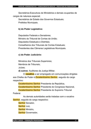 AUXILIAR ADMINISTRATIVO – CONHECIMENTOS BÁSICOS – PREFEITURA DE PARAUAPEBAS
AÇÃO CURSOS – FORMAÇÃO PROFISSIONAL 47
Secretários-Executivos de Ministérios e demais ocupantes de
cargos de natureza especial;
Secretários de Estado dos Governos Estaduais;
Prefeitos Municipais.
b) do Poder Legislativo:
Deputados Federais e Senadores;
Ministro do Tribunal de Contas da União;
Deputados Estaduais e Distritais;
Conselheiros dos Tribunais de Contas Estaduais;
Presidentes das Câmaras Legislativas Municipais.
c) do Poder Judiciário:
Ministros dos Tribunais Superiores;
Membros de Tribunais;
Juízes;
d) outros: Auditores da Justiça Militar.
O vocativo a ser empregado em comunicações dirigidas
aos Chefes de Poder é Excelentíssimo Senhor, seguido do cargo
respectivo:
Excelentíssimo Senhor Presidente da República,
Excelentíssimo Senhor Presidente do Congresso Nacional,
Excelentíssimo Senhor Presidente do Supremo Tribunal
Federal.
As demais autoridades serão tratadas com o vocativo
Senhor, seguido do cargo respectivo:
Senhor Senador,
Senhor Juiz,
Senhor Ministro,
Senhor Governador,
 
