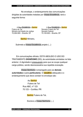 AUXILIAR ADMINISTRATIVO – CONHECIMENTOS BÁSICOS – PREFEITURA DE PARAUAPEBAS
AÇÃO CURSOS – FORMAÇÃO PROFISSIONAL 48
No envelope, o endereçamento das comunicações
dirigidas às autoridades tratadas por Vossa Excelência, terá a
seguinte forma:
A Sua Excelência o Senhor
Fulano de Tal
Ministro de Estado da Justiça
70.064-900 – Brasília. DF
A Sua Excelência o Senhor
Senador Fulano de Tal
Senado Federal
70.165-900 – Brasília. DF
Senhor Ministro,
Submeto a Vossa Excelência projeto (...)
Em comunicações oficiais, ESTÁ ABOLIDO O USO DO
TRATAMENTO DIGNÍSSMO (DD), às autoridades arroladas na lista
anterior. A dignidade é pressuposto para que se ocupe qualquer
cargo público, sendo desnecessária sua repetida evocação.
Vossa Senhoria é empregado para as demais
autoridades e para particulares. O vocativo adequado e o
endereçamento que deve constar no envolope são:
Ao Senhor
Fulano de Tal
Rua ABC, no
123
70.123 – Curitiba. PR
Senhor Fulano de Tal,
Escrevo a Vossa Senhoria (...)
 