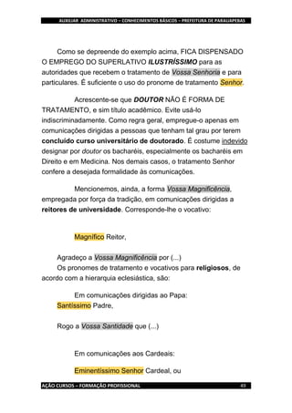 AUXILIAR ADMINISTRATIVO – CONHECIMENTOS BÁSICOS – PREFEITURA DE PARAUAPEBAS
AÇÃO CURSOS – FORMAÇÃO PROFISSIONAL 49
Como se depreende do exemplo acima, FICA DISPENSADO
O EMPREGO DO SUPERLATIVO ILUSTRÍSSIMO para as
autoridades que recebem o tratamento de Vossa Senhoria e para
particulares. É suficiente o uso do pronome de tratamento Senhor.
Acrescente-se que DOUTOR NÃO É FORMA DE
TRATAMENTO, e sim título acadêmico. Evite usá-lo
indiscriminadamente. Como regra geral, empregue-o apenas em
comunicações dirigidas a pessoas que tenham tal grau por terem
concluído curso universitário de doutorado. É costume indevido
designar por doutor os bacharéis, especialmente os bacharéis em
Direito e em Medicina. Nos demais casos, o tratamento Senhor
confere a desejada formalidade às comunicações.
Mencionemos, ainda, a forma Vossa Magnificência,
empregada por força da tradição, em comunicações dirigidas a
reitores de universidade. Corresponde-lhe o vocativo:
Magnífico Reitor,
Agradeço a Vossa Magnificência por (...)
Os pronomes de tratamento e vocativos para religiosos, de
acordo com a hierarquia eclesiástica, são:
Em comunicações dirigidas ao Papa:
Santíssimo Padre,
Rogo a Vossa Santidade que (...)
Em comunicações aos Cardeais:
Eminentíssimo Senhor Cardeal, ou
 
